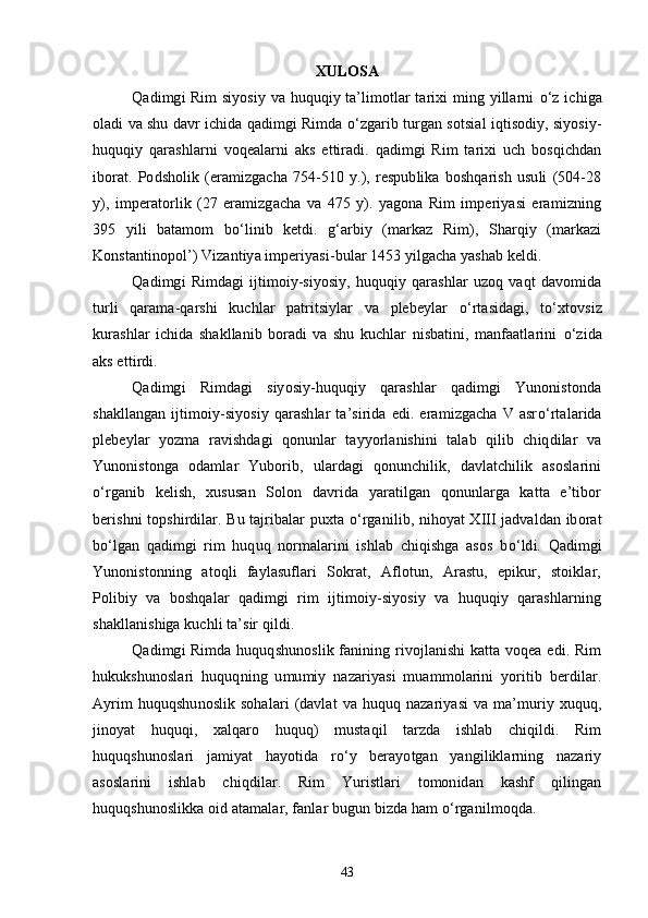 XULOSA
Qadimgi Rim siyosiy va huquqiy ta’limotlar tarixi ming yillarni   о ‘z ichiga
oladi va shu davr ichida qadimgi Rimda  о ‘zgarib turgan sotsial iqtisodiy, siyosiy-
huquqiy   qarashlarni   voqealarni   aks   ettiradi.   qadimgi   Rim   tarixi   uch   bosqichdan
iborat.   Podsholik   (eramizgacha   754-510   y.),   respublika   boshqarish   usuli   (504-28
y),   imperatorlik   (27   eramizgacha   va   475   y).   yagona   Rim   imperiyasi   eramizning
395   yili   batamom   b о ‘linib   ketdi.   g‘arbiy   (markaz   Rim),   Sharqiy   (markazi
Konstantinopol’) Vizantiya imperiyasi-bular 1453 yilgacha yashab keldi.
Qadimgi   Rimdagi   ijtimoiy-siyosiy,   huquqiy   qarashlar   uzoq   vaqt   davomida
turli   qarama-qarshi   kuchlar   patritsiylar   va   plebeylar   о ‘rtasidagi,   t о ‘xtovsiz
kurashlar   ichida   shakllanib   boradi   va   shu   kuchlar   nisbatini,   manfaatlarini   о ‘zida
aks ettirdi.
Qadimgi   Rimdagi   siyosiy-huquqiy   qarashlar   qadimgi   Yunonistonda
shakllangan   ijtimoiy-siyosiy   qarashlar   ta’sirida   edi.   eramizgacha   V  asr о ‘rtalarida
plebeylar   yozma   ravishdagi   qonunlar   tayyorlanishini   talab   qilib   chiqdilar   va
Yunonistonga   odamlar   Yuborib,   ulardagi   qonunchilik,   davlatchilik   asoslarini
о ‘rganib   kelish,   xususan   Solon   davrida   yaratilgan   qonunlarga   katta   e’tibor
berishni topshirdilar. Bu tajribalar puxta   о ‘rganilib, nihoyat XIII jadvaldan iborat
b о ‘lgan   qadimgi   rim   huquq   normalarini   ishlab   chiqishga   asos   b о ‘ldi.   Qadimgi
Yunonistonning   atoqli   faylasuflari   Sokrat,   Aflotun,   Arastu,   epikur,   stoiklar,
Polibiy   va   boshqalar   qadimgi   rim   ijtimoiy-siyosiy   va   huquqiy   qarashlarning
shakllanishiga kuchli ta’sir qildi.
Qadimgi Rimda huquqshunoslik fanining rivojlanishi  katta voqea edi. Rim
hukukshunoslari   huquqning   umumiy   nazariyasi   muammolarini   yoritib   berdilar.
Ayrim   huquqshunoslik   sohalari   (davlat  va huquq  nazariyasi  va  ma’muriy  xuquq,
jinoyat   huquqi,   xalqaro   huquq)   mustaqil   tarzda   ishlab   chiqildi.   Rim
huquqshunoslari   jamiyat   hayotida   r о ‘y   berayotgan   yangiliklarning   nazariy
asoslarini   ishlab   chiqdilar.   Rim   Yuristlari   tomonidan   kashf   qilingan
huquqshunoslikka oid atamalar, fanlar bugun bizda ham  о ‘rganilmoqda.
43 