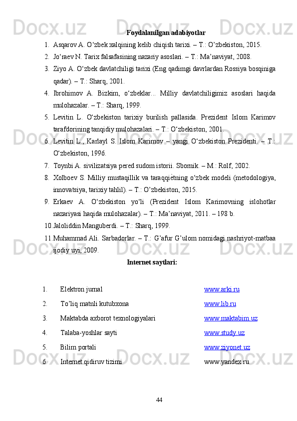 Foydalanilgan adabiyotlar
1. Asqarov A. O‘zbek xalqining kelib chiqish tarixi. – T.: O’zbekiston, 2015.
2. Jo‘raev N. Tarix falsafasining nazariy asoslari. – T.: Ma’naviyat, 2008.
3. Ziyo A. O‘zbek davlatchiligi tarixi (Eng qadimgi davrlardan Rossiya bosqiniga
qadar). – T.: Sharq, 2001.
4. Ibrohimov   A.   Bizkim,   o‘zbeklar...   Milliy   davlatchiligimiz   asoslari   haqida
mulohazalar. – T.: Sharq, 1999.
5. Levitin   L.   O‘zbekiston   tarixiy   burilish   pallasida.   Prezident   Islom   Karimov
tarafdorining tanqidiy mulohazalari. – T.: O‘zbekiston, 2001.
6. Levitin   L.,   Karlayl   S.   Islom   Karimov   –   yangi   O‘zbekiston   Prezidenti.   –   T.:
O‘zbekiston, 1996.
7. Toynbi A. sivilizatsiya pered sudom istorii. Sbornik. – M.: Rolf, 2002.
8. Xolboev S.  Milliy mustaqillik  va  taraqqiѐ\tning  o‘zbek modeli   (metodologiya,
innovatsiya, tarixiy tahlil). – T.: O’zbekiston, 2015.
9. Erkaev   A.   O‘zbekiston   yo‘li   (Prezident   Islom   Karimovning   islohotlar
nazariyasi haqida mulohazalar). – T.: Ma’naviyat, 2011. – 198 b.
10. Jaloliddin Manguberdi. – T.: Sharq, 1999.
11. Muhammad Ali. Sarbadorlar. – T.: G’afur G’ulom nomidagi nashriyot-matbaa
ijodiy uyi, 2009.
Internet saytlari:
1. Elektron jurnal www.arki.ru
2. T o’ li q  matnli kutubxona www.lib.ru
3 . Maktabda axborot texnologiyalari www.    maktabim.uz   
4. Talaba-yoshlar sayti www.study.uz
5. Bilim portali www.ziyonet.uz
6 Internet qidiruv tizimi www.yandex.ru
44 