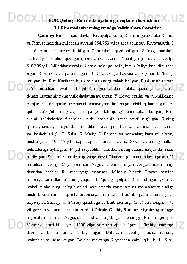 I BOB:Qadimgi Rim madaniyatining rivojlanish bosqichlari
    1.1 Rim madaniyatining vujudga kelishi shart-sharoitlari
Qadimgi Rim   — qad. davlat. Rivoyatga ko ra, R. shahriga aka uka Romulʻ
va Rem tomonidan miloddan avvalgi 754/753 yilda asos solingan. Rivoyatlarda 8
—   6-asrlarda   hukmronlik   kilgan   7   podshoh   qayd   etilgan.   So nggi   podshoh	
ʻ
Tarkviniy   Takabbur   quvilgach,   respublika   tuzumi   o rnatilgan   (miloddan   avvalgi	
ʻ
510/509 yil). Miloddan avvalgi 3-asr o rtalariga kelib, butun Italiya hududini tobe	
ʻ
etgan   R.   yirik   davlatga   aylangan.   U   O rta   dengiz   havzasida   gegemon   bo lishga
ʻ ʻ
intilgan,   bu   R.ni   Karfagen   bilan   to qnashuviga   sabab   bo lgan.   Puni   urushlaritsan	
ʻ ʻ
so ng   miloddan   avvalgi   146   yil   Karfagen   ustidan   g alaba   qozongan   R.,   O rta	
ʻ ʻ ʻ
dengiz havzasining eng yirik davlatiga aylangan. Yirik yer egaligi va qulchilikning
rivojlanishi   dehqonlar   ommasini   xonavayron   bo lishiga,   qishloq   kambag allari,	
ʻ ʻ
qullar   qo zg olonining   avj   olishiga   (Spartak   qo zg oloni)   sabab   bo lgan;   Rim	
ʻ ʻ ʻ ʻ ʻ
shahri   ko chalarida   fuqarolar   urushi   boshlanib   ketish   xavfi   tug ilgan.   R.ning
ʻ ʻ
ijtimoiy-siyosiy   hayotida   miloddan   avvalgi   1-asrda   armiya   va   uning
yo lboshchilari  (L. K. Sulla, G. Mariy, G. Pompei  va boshqalar)  katta rol o ynay	
ʻ ʻ
boshlaganlar.  49—45 yillardagi  fuqarolar   urushi  davrida  Sezar  davlatning  mutlaq
hukmdoriga   aylangan;   44   yil   respublika   tarafdorlarining   fitnasi   natijasida   Sezar
o ldirilgan. Fuqarolar urushining yangi  davri Oktavian g alabasi bilan tugagan. U
ʻ ʻ
miloddan   avvalgi   27   yil   senatdan   Avgust   unvonini   olgan.   Avgust   hukmronligi
davridan   boshlab   R.   imperiyaga   aylangan.   Milodiy   2-asrda   Trayan   davrida
imperiya   sarhadlari   o zining   yuqori   cho qqisiga   yetgan.   Bosib   olingan   yerlarda	
ʻ ʻ
mahalliy   aholining   qo zg olonlari,   ayni   vaqtda   varvarlarning   mamlakat   xududiga
ʻ ʻ
bostirib   kirishlari   bir   qancha   provinsiyalarni   mustaqil   bo lib   ajralib   chiqishiga   va	
ʻ
imperiyani Sharqiy va G arbiy qismlarga bo linib ketishiga (395) olib kelgan. 476	
ʻ ʻ
yil german yollanma askarlari sardori Odoakr G arbiy Rim imperiyasining so nggi	
ʻ ʻ
imperatori   Romul   Avgustulni   taxtdan   ag dargan.   Sharqiy   Rim   imperiyasi	
ʻ
Vizantiya  nomi   bilan  yana  1000  yilga  yaqin  mavjud  bo lgan.        Tarbiya  qadimgi	
ʻ
davrlarda   bolalar   oilada   tarbiyalangan.   Miloddan   avvalgi   5-asrda   ibtidoiy
maktablar   vujudga   kelgan.   Bolalar   maktabga   7   yoshdan   qabul   qilinib,   4—5   yil
5 