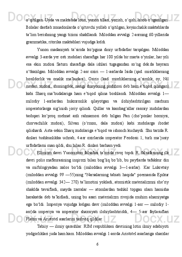 o qitilgan. Uyda va maktabda lotin, yunon tillari, yozish, o qish, hisob o rganilgan.ʻ ʻ ʻ
Bolalar dastlab xonadonlarda o qituvchi yollab o qitilgan, keyinchalik maktablarda	
ʻ ʻ
ta lim berishning yangi tizimi shakllandi. Miloddan avvalgi 2-asrning 60-yillarida	
ʼ
grammatika, ritorika maktablari vujudga keldi.
Yunon   madaniyati   ta sirida   ko pgina   diniy   urfodatlar   tarqalgan.   Miloddan	
ʼ ʻ
avvalgi 3-asrda yer osti xudolari sharafiga har 100 yilda bir marta o yinlar, har yili	
ʻ
esa   ekin   xudosi   Saturn   sharafiga   dala   ishlari   tugagandan   so ng   dek.da   bayram	
ʻ
o tkazilgan.   Miloddan   avvalgi   2-asr   oxiri   —   1-asrlarda   Isida   (qad.   misrliklarning	
ʻ
hosildorlik   va   onalik   ma budasi),   Osiris   (kad.   misrliklarning   o simlik,   oy,   Nil	
ʼ ʻ
suvlari xudosi, shuningdek, narigi dunyoning podshosi  deb ham  e tiqod qilingan)	
ʼ
kabi   Sharq   ma budalariga   ham   e tiqod   qilina   boshlandi.   Miloddan   avvalgi   1—	
ʼ ʼ
milodiy   1-asrlardan   hukmronlik   qilayotgan   va   ilohiylashtirilgan   marhum
imperatorlarga   sig inish   joriy   qilindi.   Qullar   va   kambag allar   rasmiy   xudolardan	
ʻ ʻ
tashqari   ko proq   mehnat   axli   rahnamosi   deb   bilgan   Pan   (cho ponlar   homiysi,	
ʻ ʻ
chorvachilik   xudosi),   Silvan   (o rmon,   dala   xudosi)   kabi   xudolarga   ibodat	
ʻ
qilishardi. Asta-sekin Sharq xudolariga e tiqod va ishonch kuchaydi. Shu tarzda R.	
ʼ
dinlari   tushkunlikka   uchrab,   4-asr   oxirlarida   imperator   Feodosii   1,   turli   ma jusiy	
ʼ
urfodatlarni man qildi, shu bilan R. dinlari barham yedi.
Ellinizm davri Yunoniston falsafasi ta sirida rivoj topdi. R. falsafasining ilk	
ʼ
davri   polis   mafkurasining   inqirozi   bilan   bog liq   bo lib,   bu   paytlarda   tafakkur   din
ʻ ʻ
va   mifologiyadan   xalos   bo ldi   (miloddan   avvalgi   3—1-asrlar).   Kar   Lukretsiy	
ʻ
(miloddan   avvalgi   99   —55)ning   "Narsalarning   tabiati   haqida"   poemasida   Epikur
(miloddan avvalgi 342— 270) ta limotini yokladi, atomistik materializmni she riy	
ʼ ʼ
shaklda   tavsifladi,   mayda   zarralar   —   atomlardan   tashkil   topgan   olam   hamisha
harakatda   deb   ta kidladi,   uning   bu   asari   materializm   rivojida   muhim   ahamiyatga	
ʼ
ega   bo ldi.   Imperiya   vujudga   kelgan   davr   (miloddan   avvalgi   1-asr   —   milodiy   1-	
ʻ
asr)da   imperiya   va   imperator   shaxsiyati   ilohiylashtiriddi,   4—   5-asr   faylasuflari
Platon va Aristotel asarlarini tashviq qildilar.
Tabiiy — ilmiy qarashlar. RIM respublikasi davrining lotin ilmiy adabiyoti
yodgorliklari juda ham kam. Miloddan avvalgi 1-asrda Aristotel asarlariga sharxlar
6 