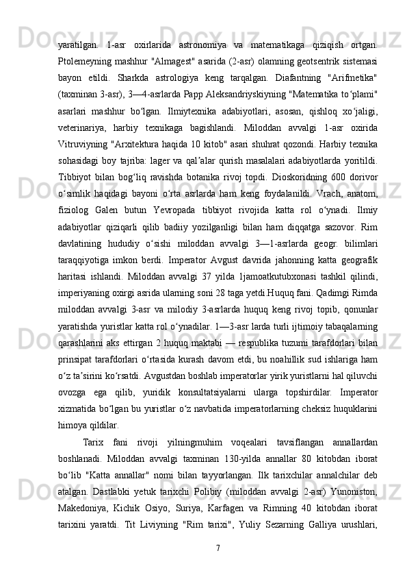 yaratilgan.   1-asr   oxirlarida   astronomiya   va   matematikaga   qiziqish   ortgan.
Ptolemeyning mashhur "Almagest" asarida (2-asr) olamning geotsentrik sistemasi
bayon   etildi.   Sharkda   astrologiya   keng   tarqalgan.   Diafantning   "Arifmetika"
(taxminan 3-asr), 3—4-asrlarda Papp Aleksandriyskiyning "Matematika to plami"ʻ
asarlari   mashhur   bo lgan.   Ilmiytexnika   adabiyotlari,   asosan,   qishloq   xo jaligi,	
ʻ ʻ
veterinariya,   harbiy   texnikaga   bagishlandi.   Miloddan   avvalgi   1-asr   oxirida
Vitruviyning "Arxitektura haqida 10 kitob" asari  shuhrat qozondi. Harbiy texnika
sohasidagi   boy   tajriba:   lager   va   qal alar   qurish   masalalari   adabiyotlarda   yoritildi.	
ʼ
Tibbiyot   bilan   bog liq   ravishda   botanika   rivoj   topdi.   Dioskoridning   600   dorivor	
ʻ
o simlik   haqidagi   bayoni   o rta   asrlarda   ham   keng   foydalanildi.   Vrach,   anatom,	
ʻ ʻ
fiziolog   Galen   butun   Yevropada   tibbiyot   rivojida   katta   rol   o ynadi.   Ilmiy	
ʻ
adabiyotlar   qiziqarli   qilib   badiiy   yozilganligi   bilan   ham   diqqatga   sazovor.   Rim
davlatining   hududiy   o sishi   miloddan   avvalgi   3—1-asrlarda   geogr.   bilimlari	
ʻ
taraqqiyotiga   imkon   berdi.   Imperator   Avgust   davrida   jahonning   katta   geografik
haritasi   ishlandi.   Miloddan   avvalgi   37   yilda   1jamoatkutubxonasi   tashkil   qilindi,
imperiyaning oxirgi asrida ularning soni 28 taga yetdi.Huquq fani. Qadimgi Rimda
miloddan   avvalgi   3-asr   va   milodiy   3-asrlarda   huquq   keng   rivoj   topib,   qonunlar
yaratishda yuristlar katta rol o ynadilar. 1—3-asr larda turli ijtimoiy tabaqalarning	
ʻ
qarashlarini   aks   ettirgan   2  huquq   maktabi   —   respublika   tuzumi   tarafdorlari   bilan
prinsipat   tarafdorlari   o rtasida   kurash   davom   etdi,   bu   noahillik   sud   ishlariga   ham	
ʻ
o z ta sirini ko rsatdi. Avgustdan boshlab imperatorlar yirik yuristlarni hal qiluvchi	
ʻ ʼ ʻ
ovozga   ega   qilib,   yuridik   konsultatsiyalarni   ularga   topshirdilar.   Imperator
xizmatida bo lgan bu yuristlar o z navbatida imperatorlarning cheksiz huquklarini	
ʻ ʻ
himoya qildilar.
Tarix   fani   rivoji   yilningmuhim   voqealari   tavsiflangan   annallardan
boshlanadi.   Miloddan   avvalgi   taxminan   130-yilda   annallar   80   kitobdan   iborat
bo lib   "Katta   annallar"   nomi   bilan   tayyorlangan.   Ilk   tarixchilar   annalchilar   deb	
ʻ
atalgan.   Dastlabki   yetuk   tarixchi   Polibiy   (miloddan   avvalgi   2-asr)   Yunoniston,
Makedoniya,   Kichik   Osiyo,   Suriya,   Karfagen   va   Rimning   40   kitobdan   iborat
tarixini   yaratdi.   Tit   Liviyning   "Rim   tarixi",   Yuliy   Sezarning   Galliya   urushlari,
7 