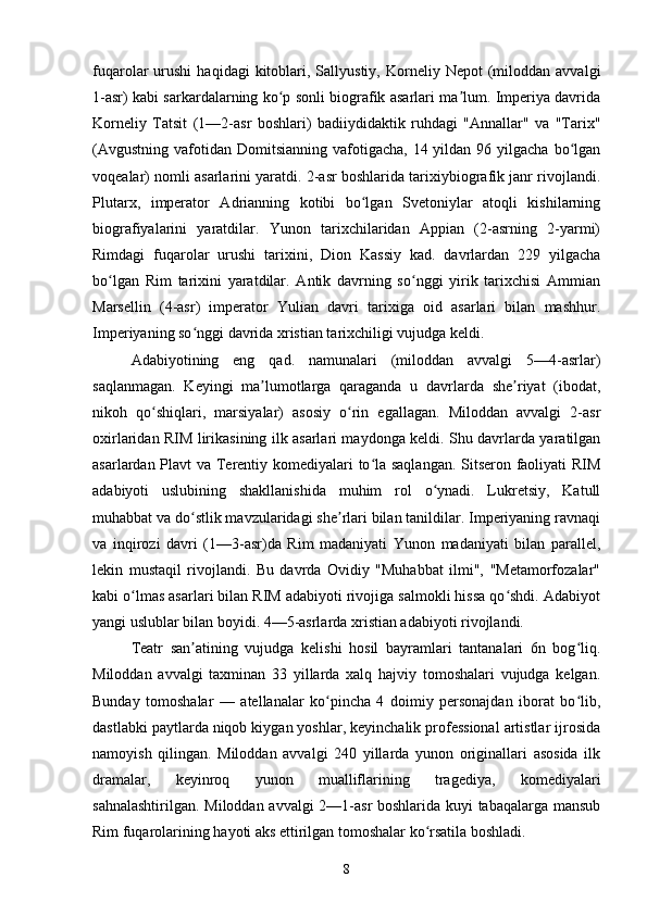 fuqarolar   urushi   haqidagi   kitoblari,  Sallyustiy,   Korneliy  Nepot  (miloddan  avvalgi
1-asr) kabi sarkardalarning ko p sonli biografik asarlari ma lum. Imperiya davridaʻ ʼ
Korneliy   Tatsit   (1—2-asr   boshlari)   badiiydidaktik   ruhdagi   "Annallar"   va   "Tarix"
(Avgustning  vafotidan  Domitsianning  vafotigacha,  14 yildan  96 yilgacha  bo lgan	
ʻ
voqealar) nomli asarlarini yaratdi. 2-asr boshlarida tarixiybiografik janr rivojlandi.
Plutarx,   imperator   Adrianning   kotibi   bo lgan   Svetoniylar   atoqli   kishilarning	
ʻ
biografiyalarini   yaratdilar.   Yunon   tarixchilaridan   Appian   (2-asrning   2-yarmi)
Rimdagi   fuqarolar   urushi   tarixini,   Dion   Kassiy   kad.   davrlardan   229   yilgacha
bo lgan   Rim   tarixini   yaratdilar.   Antik   davrning   so nggi   yirik   tarixchisi   Ammian	
ʻ ʻ
Marsellin   (4-asr)   imperator   Yulian   davri   tarixiga   oid   asarlari   bilan   mashhur.
Imperiyaning so nggi davrida xristian tarixchiligi vujudga keldi.	
ʻ
Adabiyotining   eng   qad.   namunalari   (miloddan   avvalgi   5—4-asrlar)
saqlanmagan.   Keyingi   ma lumotlarga   qaraganda   u   davrlarda   she riyat   (ibodat,	
ʼ ʼ
nikoh   qo shiqlari,   marsiyalar)   asosiy   o rin   egallagan.   Miloddan   avvalgi   2-asr	
ʻ ʻ
oxirlaridan RIM lirikasining ilk asarlari maydonga keldi. Shu davrlarda yaratilgan
asarlardan Plavt va Terentiy komediyalari to la saqlangan. Sitseron faoliyati RIM	
ʻ
adabiyoti   uslubining   shakllanishida   muhim   rol   o ynadi.   Lukretsiy,   Katull	
ʻ
muhabbat va do stlik mavzularidagi she rlari bilan tanildilar. Imperiyaning ravnaqi	
ʻ ʼ
va   inqirozi   davri   (1—3-asr)da   Rim   madaniyati   Yunon   madaniyati   bilan   parallel,
lekin   mustaqil   rivojlandi.   Bu   davrda   Ovidiy   "Muhabbat   ilmi",   "Metamorfozalar"
kabi o lmas asarlari bilan RIM adabiyoti rivojiga salmokli hissa qo shdi. Adabiyot	
ʻ ʻ
yangi uslublar bilan boyidi. 4—5-asrlarda xristian adabiyoti rivojlandi.
Teatr   san atining   vujudga   kelishi   hosil   bayramlari   tantanalari   6n   bog liq.	
ʼ ʻ
Miloddan   avvalgi   taxminan   33   yillarda   xalq   hajviy   tomoshalari   vujudga   kelgan.
Bunday   tomoshalar   —   atellanalar   ko pincha   4   doimiy   personajdan   iborat   bo lib,	
ʻ ʻ
dastlabki paytlarda niqob kiygan yoshlar, keyinchalik professional artistlar ijrosida
namoyish   qilingan.   Miloddan   avvalgi   240   yillarda   yunon   originallari   asosida   ilk
dramalar,   keyinroq   yunon   mualliflarining   tragediya,   komediyalari
sahnalashtirilgan. Miloddan avvalgi 2—1-asr  boshlarida kuyi tabaqalarga mansub
Rim fuqarolarining hayoti aks ettirilgan tomoshalar ko rsatila boshladi.	
ʻ
8 