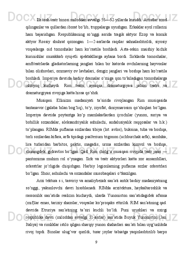 Ilk tosh teatr binosi miloddan avvalgi 55—52 yillarda kuriddi. Artistlar ozod
qilinganlar va qullardan iborat bo lib, truppalarga uyushgan. Erkaklar ayol rollariniʻ
ham   bajarishgan.   Respublikaning   so nggi   asrida   tragik   aktyor   Ezop   va   komik	
ʻ
aktyor   Rossiy   shuhrat   qozongan.   1—2-asrlarda   raqslar   sahnalashtirildi,   siyosiy
voqealarga   oid   tomoshalar   ham   ko rsatila   boshladi.   Asta-sekin   maishiy   kichik
ʻ
kurinishlar   murakkab   syujetli   spektakllarga   aylana   bordi.   Sirklarda   tomoshalar,
amfiteatrlarda   gladiatorlarning   janglari   bilan   bir   katorda   ovchilarning   hayvonlar
bilan olishuvlari, ommaviy ov lavhalari, dengiz janglari va boshqa ham ko rsatila	
ʻ
boshladi. Imperiya davrida badiiy dramalar o rniga qon to kiladigan tomoshalarga	
ʻ ʻ
ishtiyoq   kuchaydi.   Rim   teatri,   ayniqsa,   dramaturgiyasi   jahon   teatri   va
dramaturgiyasi rivojiga katta hissa qo shdi.	
ʻ
Musiqasi.   Ellinizm   madaniyati   ta sirida   rivojlangan   Rim   musiqasida	
ʼ
tantanavor (galaba bilan bog liq), to y, ziyofat, diniymarosim  qo shiqlari bo lgan.	
ʻ ʻ ʻ ʻ
Imperiya   davrida   poytaxtga   ko p   mamlakatlardan   ijrochilar   (yunon,   suriya   va	
ʻ
bobillik   sozandalar,   aleksandriyalik   ashulachi,   andalusiyalik   raqqosalar   va   h.k.)
to plangan. RIMda puflama sozlardan tibiya (lot. avlos), buksina, tuba va boshqa,	
ʻ
torli sozlardan kifara, arfa tipidagi psalterium trigonon (uchburchak arfa), sambika,
lira   turlaridan   barbitos,   pektis,   magadis,   urma   sozlardan   kimvol   va   boshqa,
shuningdek,  gidravlos  bo lgan.  Qad. Rim  cholg u musiqasi   rivojida  teatr   janri  —	
ʻ ʻ
pantomima   muhim   rol   o ynagan.   Sirk   va   teatr   aktyorlari   katta   xor   ansambllari,
ʻ
orkestrlar   jo rligida   chiqishgan.   Harbiy   legionlarning   puflama   sozlar   orkestrlari	
ʻ
bo lgan. Shoir, ashulachi va sozandalar musobaqalari o tkazilgan.	
ʻ ʻ
Arxi tektura s i, tasviriy va amaliybezak san ati antik badiiy madaniyatning	
ʼ
so nggi,   yakunlovchi   davri   hisoblanadi.   RIMda   arxitektura,   haykaltaroshlik   va	
ʻ
rassomlik   san atida   realizm   kuchaydi,   ularda   Yunoniston   san atidagidek   afsona	
ʼ ʼ
(mif)lar emas, tarixiy shaxslar, voqealar ko proqaks ettirildi. RIM san atining qad.	
ʻ ʼ
davrida   Etruriya   san atining   ta siri   kuchli   bo ldi.   Puni   urushlari   va   oxirgi	
ʼ ʼ ʻ
respublika   davri   (miloddan   avvalgi   31-asrlar)   san atida   Buyuk   Yunoniston   (Jan.	
ʼ
Italiya) va rimliklar istilo qilgan sharqiy yunon shaharlari san ati bilan uyg unlikda	
ʼ ʻ
rivoj   topdi.   Binolar   ulug vor   qurildi,   turar   joylar   tabiatga   yaqinlashtirilib   barpo	
ʻ
9 