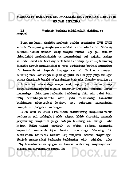 MARKAZIY   BANK-PUL   MUOMALASINI   MUVOFIQLASHTIRUVCHI
ORGAN   SIFATIDA
1.1. Ma rk az iy   bankning   tashkil   et il is h   sh ak ll ar i   va  
maqomi
Bizga   ma’lumki,   dastlabki   markaziy   banklar   eramizning   XVII   XVIII
asrlarda   Yevropaning   rivojlangan   mamlakat   lari   da   tashkil   etildi.   Markaziy
banklarni   tashkil   etishdan   asosiy   maqsad   muoma-   laga   pul   birliklari
chikarilishini   markazlashtirish   va   muomaladagi   pul   xajmini   tartibga
solishdan   iborat   edi.   Markaziy   bank   tashkil   etilishiga   qadar   kapitalizmning
dastlabki   davrida   mamlakatdagi   ti-   jorat   banklarining   barchasi   muomalaga
o'z   banknotlarini   chiqarish   huquqiga   ega   edi.   Banknot   -   muayyan
bankning   unda   ko'rsatilgan   miqdordagi   pulni   real,   haqiqiy   pulga   xohlagan
paytda   almashtirib   berishi   to’grisidagi   majburiyatdir.   Shunday ekan,   har   bir
bank   o'zining   zahirasidagi   mavjud   real,   haqiqiy   (oltin,   kumush)   miq-
aorigacha   muomalaga   pul   belgilari-   banknotlar   chiqarishi     mumkin.     Bunda
muomalaga       chiqarilgan   banknotlar   banklarning   oltin   zahi-   ralari   bilan
to'liq       ta’minlangan   bo’lishi       lozim,       ya'ni       muomaladagi       banknotlar
banklarning   zahiralaridagi   haqiqiy,   real   pullarning   muomaladagi
“muqobillari”,   belgilari   hisoblangan.
Lekin   XVII   va   XVIII   asrda   ishlab   chikaris'hning   rivojlanishi   uchun
qo'shimcha   pul   mablag'lari   talab   etilgan.   Ishlab   chiqarish,   muomala
jarayonining   rivojlanishi   pulga   boMgan   talabning   os-   hishiga       olib
kelgan.   Ushbu   talabni   qondirish   va   o’zlari   oladigan   daromadni
ko'pavtirish   maqsadida   tijorat   banklari   muomalaga   o'zlarining   oltin
zahiralaridan   bir   necha   barobar   ko’p   miqdorda   banknot   chiqarishgan.
Natijada   muomaladagi   banknotlar   banklarning       oltin       zahiralari       bilan
to'liq   ta'minlanmasdan   qolgan   va   banklar   o'zlarining   majburiyatlarini
bajarish   imkoniyatlarini   yo'kotgan.   Bu 