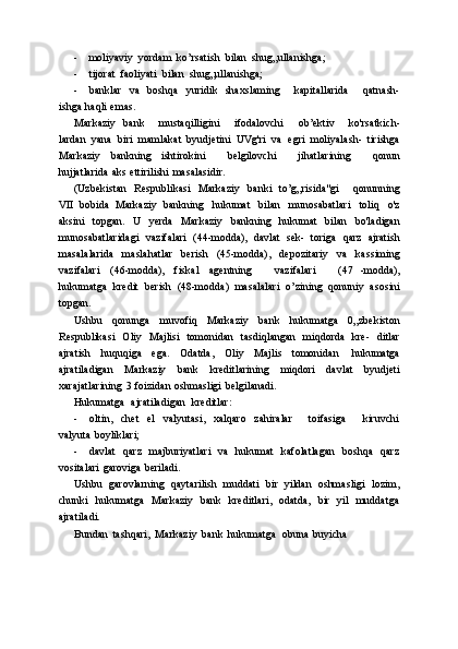 - moliyaviy   yordam   ko’rsatish   bilan   shug„ullanishga;
- tijorat   faoliyati   bilan   shug„ullanishga;
- banklar   va   boshqa   yuridik   shaxslaming       kapitallarida       qatnash-
ishga   haqli   emas.
Markaziy   bank       mustaqilligini       ifodalovchi       ob’ektiv       ko'rsatkich-
lardan   yana   biri   mamlakat   byudjetini   UVg'ri   va   egri   moliyalash-   tirishga
Markaziy   bankning   ishtirokini       belgilovchi       jihatlarining       qonun
hujjatlarida   aks   ettirilishi   masalasidir.
(Uzbekistan   Respublikasi   Markaziy   banki   to’g„risida"gi       qonunning
VII   bobida   Markaziy   bankning   hukumat   bilan   munosabatlari   toliq   o'z
aksini   topgan.   U   yerda   Markaziy   bankning   hukumat   bilan   bo'ladigan
munosabatlaridagi   vazifalari   (44-modda),   davlat   sek-   toriga   qarz   ajratish
masalalarida   maslahatlar   berish   (45-modda),   depozitariy   va   kassiming
vazifalari   (46-modda),   fiskal   agentning       vazifalari       (47   -modda),
hukumatga   kredit   berish   (48-modda)   masalalari   o’zining   qonuniy   asosini
topgan.
Ushbu   qonunga   muvofiq   Markaziy   bank   hukumatga   0„zbekiston
Respublikasi   Oliy   Majlisi   tomonidan   tasdiqlangan   miqdorda   kre-   ditlar
ajratish   huquqiga   ega.   Odatda,   Oliy   Majlis   tomonidan   hukumatga
ajratiladigan   Markaziy   bank   kreditlarining   miqdori   davlat   byudjeti
xarajatlarining   3   foizidan   oshmasligi   belgilanadi.
Hukumatga   ajratiladigan   kreditlar:
- oltin,   chet   el   valyutasi,   xalqaro   zahiralar       toifasiga       kiruvchi
valyuta   boyliklari;
- davlat   qarz   majburiyatlari   va   hukumat   kafolatlagan   boshqa   qarz
vositalari   garoviga   beriladi.
Ushbu   garovlarning   qaytarilish   muddati   bir   yildan   oshmasligi   lozim,
chunki   hukumatga   Markaziy   bank   kreditlari,   odatda,   bir   yil   muddatga
ajratiladi.
Bundan   tashqari,   Markaziy   bank   hukumatga   obuna   buyicha 