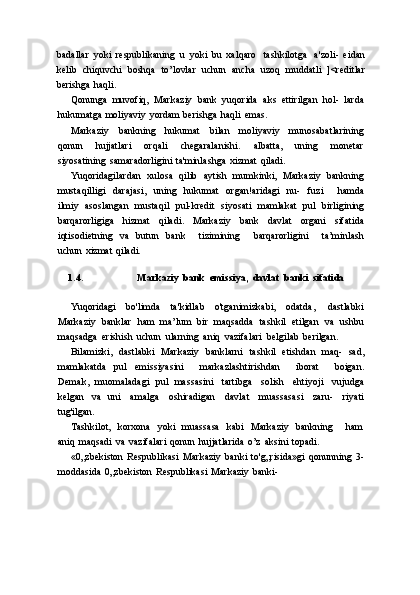 badallar   yoki   respublikaning   u   yoki   bu   xalqaro   tashkilotga   a'zoli-   eidan
kelib   chiquvchi   boshqa   to’lovlar   uchun   ancha   uzoq   muddatli   ]<reditlar
berishga   haqli.
Qonunga   muvofiq,   Markaziy   bank   yuqorida   aks   ettirilgan   hol-   larda
hukumatga   moliyaviy   yordam   berishga   haqli   emas.
Markaziy   bankning   hukumat   bilan   moliyaviy   munosabatlarining
qonun   hujjatlari   orqali   chegaralanishi.   albatta,   uning   monetar
siyosatining   samaradorligini   ta'minlashga   xizmat   qiladi.
Yuqoridagilardan   xulosa   qilib   aytish   mumkinki,   Markaziy   bankning
mustaqilligi   darajasi,   uning   hukumat   organ!aridagi   nu-   fuzi       hamda
ilmiy   asoslangan   mustaqil   pul-kredit   siyosati   mamlakat   pul   birligining
barqarorligiga   hizmat   qiladi.   Markaziy   bank   davlat   organi   sifatida
iqtisodietning   va   butun   bank       tizimining       barqarorligini       ta’minlash
uchun   xizmat   qiladi.
1.4. Markaziy   bank   emissiya,   davlat   banki   sifatida
Yuqoridagi   bo'limda   ta'kidlab   o'tganimizkabi,   odatda,   dastlabki
Markaziy   banklar   ham   ma’lum   bir   maqsadda   tashkil   etilgan   va   ushbu
maqsadga   erishish   uchun   ularning   aniq   vazifalari   belgilab   berilgan.
Bilamizki,   dastlabki   Markaziy   banklarni   tashkil   etishdan   maq-   sad,
mamlakatda   pul   emissiyasini       markazlashtirishdan       iborat       boigan.
Demak,   muomaladagi   pul   massasini   tartibga   solish   ehtiyoji   vujudga
kelgan   va   uni   amalga   oshiradigan   davlat   muassasasi   zaru-   riyati
tug'ilgan.
Tashkilot,   korxona   yoki   muassasa   kabi   Markaziy   bankning       ham
aniq   maqsadi   va   vazifalari   qonun   hujjatlarida   o’z   aksini   topadi.
«0„zbekiston   Respublikasi   Markaziy   banki   to'g„risida»gi   qonunning   3-
moddasida   0„zbekiston   Respublikasi   Markaziy   banki- 