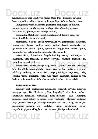 ning   maqsad   va   vazifalari   bayon   etilgan.   Unga   kura,   Markaziy bankning  
bosh   maqsadi   -   milliy   valyutaning   barqarorligini   ta’min-   lashdan   iborat.
Uning   asosiy   vazifalari   sifatida   quyidagilar   belgilangan:   birinchidan,  
monetar   siyosatni   hamda   valyutani   tartibga   solish   sohasidagi   siyosatni  
shakllantirish,   qabul   qilish   va   amalga   oshirish;
ikkinchidan,   O'zbekiston   Respublikasida   hisob-kitobning   sama-   rali  
tizimini   tashkil   etish   va   ta’minlash;
uchinchidan,   banklar,   kredit   uyushmalari   va   garovxonalar   faoliyatini
litsenziyalash   hamda   tartibga   solish,   banklar,   kredit   uyushmalari   va
garovxonalarni   nazorat   qilish,   qimmatdor   kog„ozlarni   nazorat   qilish,
qimmatdor   qog’ozlarni   ishlab   chiqarislmi   litsenziyalash;
to’rtinchidan,   0„zbekiston   Respublikasining   rasmiy   oltin-valyu-   ta
zahiralarini,   shu   jumladan,   kelishuv   bo’yicha   hukumat   zahiralar-   ini
saqlash   va   tasarruf   etish;
beshinchidan,   davlat   byudjetining   kassa       ijrosini       Moliya       vazirligi
bilan   birgalikda   tashkil   etishdan   iborat.   Yana   bir   bor   eslatib   o’ta-   mizki,
Markaziy   bankning   barcha   vazifalari   unga   yuklatilgan   maq-   sadga   to'liq
erishish   uchun   qaratilgan,   ya’ni   ular   ushbu   maqsadga,   mamlakat   pul
birligining   barqarorligini   ta’minlashga   erishish   uchun   hizmat   qiladi.
Emissiyaviy   vazifasi:
markaziy   bank   banknotlarni   muomalaga   chiqarish   bo'yicha   monopol
mavqega   ega.   Bu   “banknot   yakka   hoqimligi”,   deb   ham   ataladi.
Banknotlar   mamlakat   hududidagi   hisob-kitoblarda   chek-   lanmagan
miqdorda   qabul   qilinuvchi   yagona   to’lov   vositasidir.   Markaziy   bankning
naqd   pullami   berish   jarayonidagi   monopol   ma-   vqei,   uning   barcha   pul
massasining   hajmini,   shu   jumladan.   tijorat   banklarining   hisob-
raqamlaridagi   pul   mablag„larini   ham   nazorat   qilishiga   imkon   beradi; 