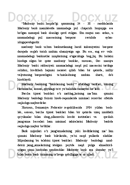 “Markaziy   banki   haqida”gi   qonunning   34   -   38   -   raoddalarida
Markaziy   bank   mamlakatda   muomalaga   pul   chiqarish   huquqiga   esa
bo'lgan   monopol   bank   ekanligi   qavd   etilgan.   Shu   nuqtai   naz-   ardan,   u
muomaladagi   pul   massasining   barqaror       ravishda       aylan-
ishigajavobgardir.
markaziy   bank   uchun   banknotlaming   harid   imkoniyatini   barqaror
darajada   saqlab   turish   muhim   ahamiyatga   ega.   Bu   esa,   eng   av-   valo.
muomaladagi   banknotlar   miqdorining   o'zgarishiga   bog„liq.   Bu   holatni
hisobga   olgan   bir   qator   markaziy   banklar,   xususan,   Ger-   maniya
Markaziy   banki   rahbariyati   muomaladagi   naqd   pul   massasini   tartibga
solishni,   kreditlash   hajmini   nazorat   qilish   bilan   bir   qatorda,   milliy
valyutaning   barqarorligini       ta’minlashning       muhim       sharti,       deb
hisoblaydi.
Markaziy   bankning   “banklarning   banki’*   sifatidagi   vazifasi,   bizning
fikrimizcha,   asosan,   quyidagi   to ;
rt   yo’nalishda   namoyon   bo’ladi:
Barcha   tijorat   banklari   o’z   mablag„larining   ma’lum       qismini
Markaziy   bankdagi   foizsiz   hisob-raqamlarida   minimal   rezervlar   sifatida
saqlashga   majburdirlar.
Xususan,   Germaniya   Federativ   respublikasida       1984      yildan       bosh-
lab,   asosan,   barcha   tijorat   banklari   bilan   bir   qatorda   uzoq   muddatli
qo ;
yilmalar   bilan   shug„ullanuvchi   kredit   institutlari   va       qurilish
jamg ;
arma   kassalari   ham   minimal   zahiralarini   Markaziy       bankda
saqlashga   majbur   bo'ldilar.Bank
 	mijozlari  	o’z  	jamg'armalarining  	yoki  	kreditlarining  	ma’   lum
qismini   Markaziy   bank   biletlarida,   ya’ni   naqd   pullarda   oladilar.
Mijozlarning   bu   talabini   tijorat   banklari       Markaziy       bankdagi       mud-
datsiz   jamg„armalarining   istalgan       paytda       naqd       pulga       almashtiril-
adigan   qismi   hisobidan   qondiradilar.   Markaziy   bank   ana   shunday   yo’l
bilan   butun   bank   tizimining   to'lovga   qobilligiga   ta   sir   qiladi. 