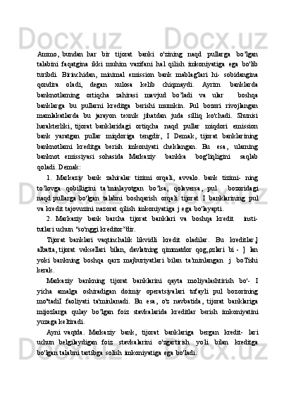 Ammo,   bundan   har   bir   tijorat   banki   o'zining   naqd   pullarga   bo’lgan
talabini   faqatgina   ikki   muhim   vazifani   hal   qilish   imkoniyatiga   ega   bo'lib
turibdi.   Birinchidan,   minimal   emission   bank   mablag'lari   hi-   sobidangina
qondira   oladi,   degan   xulosa   kelib   chiqmaydi.   Ayrirn   banklarda
banknotlarning   ortiqcha   zahirasi   mavjud   bo’ladi   va   ular       boshqa
banklarga   bu   pullarni   kreditga   berishi   mumkin.   Pul   bozori   rivojlangan
mamlakatlarda   bu   jarayon   texnik   jihatdan   juda   silliq   ko'chadi.   Shunisi
harakterliki,   tijorat   banklaridagi   ortiqcha   naqd   pullar   miqdori   emission
bank   yaratgan   pullar   miqdoriga   tengdir,   I   Demak,   tijorat   banklarining
banknotlarni   kreditga   berish   imkoniyati   cheklangan.   Bu   esa,   ularning
banknot   emissiyasi   sohasida   Markaziy       bankka       bog'liqligini       saqlab
qoladi.   Demak:
1. Markaziy   bank   zahiralar   tizimi   orqali,   avvalo.   bank   tizimi-   ning
to’lovga   qobilligini   ta’minlayotgan   bo’lsa,   qolaversa,   pul       bozoridagi
naqd   pullarga   bo'lgan   talabni   boshqarish   orqali   tijorat   I   banklarining   pul
va   kredit   tajovuzini   nazorat   qilish   imkoniyatiga   j   ega   bo'layapti.
2. Markaziy   bank   barcha   tijorat   banklari   va   boshqa   kredit       insti-
tutlari   uchun   "so'nggi   kreditor”dir.
Tijorat   banklari   vaqtinchalik   likvidli   kredit   oladilar.   Bu   kreditlar,]albatta,	 tijorat
 	veksellari  	bilan,  	davlatning  	qimmatdor  	qog„ozlari  	bi   -  	]  lan
yoki   bankning   boshqa   qarz   majburiyatlari   bilan   ta’minlangan   j   boTishi
kerak.
Markaziy   bankning   tijorat   banklarini   qayta   moliyalashtirish   bo'-   I
yicha   amalga   oshiradigan   doimiy   operatsiyalari   tufayli   pul   bozorining
mo''tadiI   faoliyati   ta'minlanadi.   Bu   esa,   o'z   navbatida,   tijorat   banklariga
mijozlarga   qulay   bo’lgan   foiz   stavkalarida   kreditlar   berish   imkoniyatini
yuzaga   keltiradi.
Ayni   vaqtda.   Markaziy   bank,   tijorat   banklariga   bergan   kredit-   lari
uchun   belgilaydigan   foiz   stavkalarini   o'zgartirish   yo ;
li   bilan   kreditga
bo'lgan   talabni   tartibga   solish   imkoniyatiga   ega   bo'ladi. 