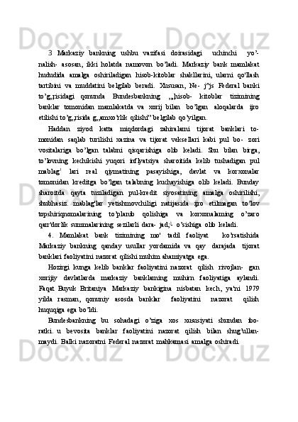 3   Markaziy   bankning   ushbu   vazifasi   doirasidagi       uchinchi       yo’-
nalish-   asosan,   ikki   holatda   namovon   bo’ladi.   Markaziy   bank   mamlakat
hududida   amalga   oshiriladigan   hisob-kitoblar   shakllarini,   ularni   qo'llash
tartibini   va   muddatini   belgilab   beradi.   Xususan,   Ne-   j^js   Federal   banki
to’g„risidagi   qonunda   Bundesbankning   „„hisob-   kitoblar   tizimining
banklar   tomonidan   mamlakatda   va   xorij   bilan   bo’lgan   aloqalarda   ijro
etilishi   to’g„risida   g„amxo’rlik   qilishi”   belgilab   qo’yilgan.
Haddan   ziyod   katta   miqdordagi   zahiralarni   tijorat   banklari   to-
monidan   saqlab   turilishi   xazina   va   tijorat   veksellari   kabi   pul   bo-   zori
vositalariga   bo’lgan   talabni   qisqarishiga   olib   keladi.   Shu   bilan   birga,
to’lovning   kechikishi   yuqori   inflyatsiya   sharoitida   kelib   tushadigan   pul
mablag 1
  lari   real   qiymatining   pasayishiga,   davlat   va   korxonalar
tomonidan   kreditga   bo’lgan   talabning   kuchayishiga   olib   keladi.   Bunday
sharoitda   qayta   tuziladigan   pul-kredit   siyosatining   amalga   oshirilishi,
shubhasiz.   mablag'lar   yetishmovchiligi   natijasida   ijro   etilmagan   to’lov
topshiriqnomalarining   to’planib   qolishiga   va   korxonalaming   o’zaro
qarr'dorlik   summalarining   sezilarli   dara-   jad; j
-   o’sishiga   olib   keladi.
4.   Mamlakat   bank   tizimining   mo'   tadil   faoliyat       ko’rsatishida
Markaziy   bankning   qanday   usullar   yordamida   va   qay   darajada   tijorat
banklari   faoliyatini   nazorat   qilishi   muhim   ahamiyatga   ega.
Hozirgi   kunga   kelib   banklar   faoliyatini   nazorat   qilish   rivojlan-   gan
xorijiy   davlatlarda   markaziy   banklarning   muhirn   faoliyatiga   aylandi.
Faqat   Buyuk   Britaniya   Markaziy   bankigina   nisbatan   kech,   ya'ni   1979
yilda   rasman,   qonuniy   asosda   banklar       faoliyatini       nazorat       qilish
huquqiga   ega   bo’ldi.
Bundesbankning   bu   sohadagi   o’ziga   xos   xususiyati   shundan   ibo-
ratki.   u   bevosita   banklar   faoliyatini   nazorat   qilish   bilan   shug’ullan-
maydi.   Balki   nazoratni   Federal   nazorat   mahkamasi   amalga   oshiradi. 