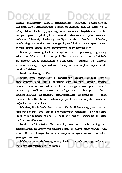 Ammo   Bundesbank   nazorat   mahkamasiga   yaqindan   ko'maklashadil
Xususan,   ushbu   mahkamaning   joyiarda   bo'linmalari   mavjud   emas   va   u
to'liq   Federal   bankning   joylardagi   muassasalaridan   foydalanadi.   Bundan
tashqari,   qarorlar   qabul   qilishda   nazorat   mahkamasi   bir   qator   masalalar
bo^yicha   Markaziy   bankning   roziligini   olishi       kerak.       Masalan,
banklarning   o'z   kapitali   va   to'lovga   layoqatliligi   xususida   qaror   qabul
qilinishi   uchun   albatta,   Bundesbankning   ro-   ziligi   bo'lishi   shart.
Markaziy   bankning   banklar   faoliyatini   nazorat   qilishining   eng   asosiy
sababi   mamlakatda   bank   tizimiga   bo’lgan   yuksak   ishonchni   ta’minlash.
Bu   ishonch   tijorat   banklarining   o’z   mijozlari   -   huquqiy   va   jismoniy
shaxslar   oldidagi   majburiyatlarini   to ;
liq   va   o’z   vaqtida   bajara   olishi
orqali   ta’minlanadi.
Davlat   bankining   vazifasi:
davlat   byudjetining   kassali   bajarilishini   amalga   oshiradi,   davlat
organlarining   naqd   pulsiz   operatsiyalarini   ma’lum   qismini   amalga
oshiradi,   hukumatning   tashqi   qarzlarini   to'lashga   xizmat   qiladi,   byudjet
defisitining   ma’lum   qismini   qoplashga   va       boshqa       davlat
muassasalarining   xarajatlarini   moliyalashtirish   maqsadlariga       qisqa
muddatli   kreditlar   beradi;   hukumatga   pul-kredit   va   valyuta   masalalari
bo’yicha   maslahatlar   beradi.
Masalan,   Bundesbank   davlat   banki   sifatida   Federatsiyaga,   ma’-   muriy-
hududiy   bo’linmalarga   hamda   Federasiyaning   parabyud-   jet   fondlariga
kreditlar   berish   huquqiga   ega.   Bu   kreditlar   hajmi   cheklangan   bo’lib.   qisqa
muddatli   tavsifga   egadir.
Davlat   banki   sifatida   Bundesbank,   hukumat   nomidan   uning   ob-
ligatsiyalarini.   moliyaviy   veksellarini   sotadi   va   ularni   sotish   uchun   e’lon
qiladi.   U   federal   zayomlar   kursini   barqaror   darajada   saqlani-   shi   uchun
javobgar   hisoblanadi.
Markaziy   bank   davlatning   asosiy   bankiri   va   hukumatning   moliyaviy
maslahatchisi   hisoblanadi.   Bu   borada: 