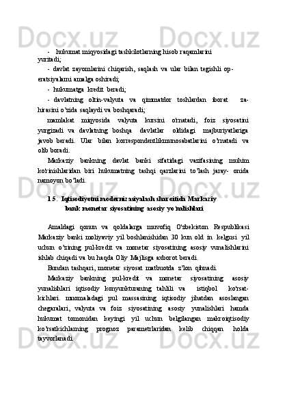 - hukumat   miqyosidagi   tashkilotlarning   hisob   raqamlarini  
yuritadi;
- davlat   zayomlarini   chiqarish,   saqlash   va   ular   bilan   tegishli   op-  
eratsiyalarni   amalga   oshiradi;
- hukumatga   kredit   beradi;
- davlatning   oltin-valyuta   va   qimmatdor   toshlardan   iborat       za-
hirasini   o’zida   saqlaydi   va   boshqaradi;
mamlakat   miqyosida   valyuta   kursini   o'rnatadi,   foiz   siyosatini
yurgizadi   va   davlatning   boshqa       davlatlar       oldidagi       majburiyatlariga
javob   beradi.   Ular   bilan   korrespondentlikmunosabatlarini   o’rnatadi   va
olib   boradi.
Markaziy   bankning   davlat   banki   sifatidagi   vazifasining   muhim
ko'rinishlaridan   biri   hukumatning   tashqi   qarzlarini   to’lash   jaray-   onida
namoyon   bo’ladi.
1.5. Iqtisodiyotni   modernizasiyalash   sharoitida   Markaziy  
bank   monetar   siyosatining   asosiy   yo’nalishlari
Amaldagi   qonun   va   qoldalarga   muvofiq   O'zbekiston   Respublikasi
Markaziy   banki   moliyaviy   yil   boshlanishidan   30   kun   old   in   kelgusi   yil
uchun   o’zining   pul-kredit   va   monetar   siyosatining   asosiy   vunalishlarini
ishlab   chiqadi   va   bu   haqda   Oliy   Majlisga   axborot   beradi.
Bundan   tashqari,   monetar   siyosat   matbuotda   z’lon   qihnadi.
Markaziy   bankning   pul-kredit   va   monetar   siyosatining   asosiy
yunalishlari   iqtisodiy   konyunkturaning   tahlili   va       istiqbol       ko'rsat-
kichlari.   muomaladagi   pul   massasining   iqtisodiy   jihatdan   asoslangan
chegaralari,   valyuta   va   foiz   siyosatining   asosiy   yunalishlari   hamda
hukumat   tomonidan   keyingi   yil   uchun   belgilangan   makroiqtisodiy
ko’rsatkichlarning   prognoz   parametrlaridan   kelib   chiqqan   holda
tayvorlanadi. 