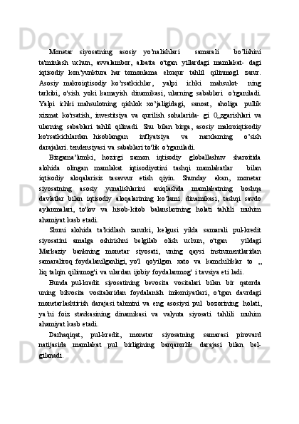 Monetar   siyosatning   asosiy   yo’nalishlari       samarali       bo’lishini
ta'minlash   uchun,   avvalambor,   albatta   o'tgan   yillardagi   mamlakat-   dagi
iqtisodiy   kon’yunktura   har   tomonlama   ehuqur   tahlil   qilinmogl   zarur.
Asosiy   makroiqtisodiy   ko’rsatkichlar,       yalpi       ichki       mahsulot-       ning
tarkibi,   o'sish   yoki   kamayish   dinamikasi,   ularning   sabablari   o’rganiladi.
Yalpi   ichki   mahsulotning   qishlok   xo’jaligidagi,   sanoat,   aholiga   pullik
xizmat   ko'rsatish,   investitsiya   va   qurilish   sohalarida-   gi   0 „zgarishlari   va
ularning   sabablari   tahlil   qilinadi.   Shu   bilan   birga,   asosiy   makroiqtisodiy
ko'rsatkichlardan   hisoblangan       inflyatsiya       va       narxlarning       o’sish
darajalari.   tendensiyasi   va   sabablari   to'lik   o’rganiladi.
Bizgama’lumki,   hozirgi   zamon   iqtisodiy   globallashuv   sharoitida
alohida   olingan   mamlakat   iqtisodiyotini   tashqi   mamlakatlar       bilan
iqtisodiy   aloqalarisiz   tasavvur   etish   qiyin.   Shunday   ekan,   monetar
siyosatning   asosiy   yunalishlarini   aniqlashda   mamlakatning   boshqa
davlatlar   bilan   iqtisodiy   aloqalarining   ko’lami.   dinamikasi,   tashqi   savdo
aylanmalari,   to'lov   va   hisob-kitob   balanslarining   holati   tahlili   muhim
ahamiyat   kasb   etadi.
Shuni   alohida   ta’kidlash   zarurki,   kelgusi   yilda   samarali   pul-kredit
siyosatini   amalga   oshirishni   belgilab   olish   uchun,   o'tgan       yildagi
Markaziy   bankning   monetar   siyosati,   uning   qaysi   instrumentlaridan
samaraliroq   foydalanilganligi,   yo'l   qo'yilgan   xato   va   kamchiliklar   to   „
liq   talqin   qilinmog'i   va   ulardan   ijobiy   foydalanmog'   i   tavsiya   eti   ladi.
Bunda   pul-kredit   siyosatining   bevosita   vositalari   bilan   bir   qatorda
uning   bilvosita   vositalaridan   foydalanish   imkoniyatlari,   o’tgan   davrdagi
monetarlashtirish   darajasi   tahmini   va   eng   asosiysi   pul   bozorining   holati,
ya’ni   foiz   stavkasining   dinamikasi   va   valyuta   siyosati   tahlili   muhim
ahamiyat   kasb   etadi.
Darhaqiqat,   pul-kredit,   monetar   siyosatning   samarasi   pirovard
natijasida   mamlakat   pul   birligining   barqarorlik   darajasi   bilan   bel-
gilanadi. 