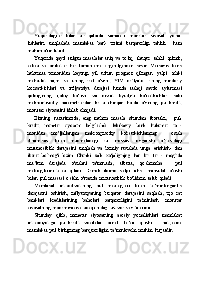 Yuqoridagilar   bilan   bir   qatorda   samarali   monetar   siyosat   yo'na-
lishlarini   aniqlashda   mamlakat   bank   tizimi   barqarorligi   tahlili       ham
muhim   o'rin   tutadi.
Yuqorida   qayd   etilgan   masalalar   aniq   va   to'liq   ehuqur   tahlil   qilinib,
sabab   va   oqibatlar   har   tomonlama   o'rganilgandan   keyin   Markaziy   bank
hukumat   tomonidan   keyingi   yil   uchun   prognoz   qilingan   yalpi   ichki
mahsulot   hajmi   va   uning   real   o'sishi,   YIM   deflyato-   rining   miqdoriy
ko'rsatkichlari   va   inflyatsiya   darajasi   hamda   tashqi   savdo   aylanmasi
qoldig'ining   ijobiy   bo'lishi   va   davlat   byudjeti   ko'rsatkichlari   kabi
makroiqtisodiy   parametrlardan   kelib   chiqqan   holda   o'zining   pul-kredit,
monetar   siyosatini   ishlab   chiqadi.
Bizning   nazarimizda,   eng   muhim   masala   shundan   iboratki,       pul-kredit,
 	monetar  	siyosatni  	belgilashda  	Markaziy  	bank  	hukumat  	to   -
monidan   mo’ljallangan   makroiqtisodiy   ko'rsatkichlaming       o'sish
dinamikasi   bilan   muomaladagi   pul   massasi   o'zgarishi   o’rtasidagi
mutanosiblik   darajasini   aniqlash   va   doimiy   ravishda   unga   erishish-   dan	
iborat	 bo'lmog'i	 lozim.	 Chunki
 	xalk  	xo'jaliginjng  	har  	bir  	tar   -  	mog’ida
ma’lum   darajada   o'sishni   ta'minlash,   albatta,   qo'shimcha       pul
mabiag'larini   talab   qiladi.   Demak   doimo   yalpi   ichki   mahsulot   o'sishi
bilan   pul   massasi   o'sishi   o'rtasida   mutanosiblik   bo'lishini   talab   qiladi.
Mamlakat   iqtisodivotining   pul   mablag'lari   bilan   ta’minlanganlik
darajasini   oshirish,   inflyatsiyaning   barqaror   darajasini   saqlash,   tijo   rat
banklari   kreditlarining   baholari   barqarorligini   ta’minlash   monetar
siyosatning   modernizasiya   bosqichidagi   ustivor   vazifalaridir.
Shunday   qilib,   monetar   siyosatning   asosiy   yo'nalishlari   mamlakat
iqtisodiyotiga   pul-kredit   vositalari   orqali   ta’sir   qilishi       natijasida
mamlakat   pul   birligining   barqarorligini   ta’minlovchi   muhim   hujjatdir. 