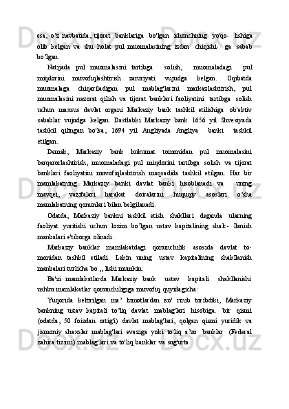 esa,   o’z   navbatida,   tijorat   banklariga   bo'lgan   ishonchning   yo'qo-   lishiga
olib   kelgan   va   shu   holat   pul   muomalasining   izdan   chiqishi-   ga   sabab
bo’lgan.
Natijada   pul   muomalasini   tartibga       solish,       muomaladagi       pul
miqdorini   muvofiqlashtirish   zaruriyati   vujudga   kelgan.   Oqibatda
muomalaga   chiqariladigan   pul   mablag'larini   markazlashtirish,   pul
muomalasini   nazorat   qilish   va   tijorat   banklari   faoliyatini   tartibga   solish
uchun   maxsus   davlat   organi   Markaziy   bank   tashkil   etilishiga   ob'ektiv
sabablar   vujudga   kelgan.   Dastlabki   Markaziy   bank   1656   yil   Shvesiyada
tashkil   qilingan   bo'lsa,   1694   yil   Angliyada   Angliya       banki       tashkil
etilgan.
Demak,   Markaziy   bank   hukumat   tomonidan   pul   muomalasini
barqarorlashtirish,   muomaladagi   pul   miqdorini   tartibga   solish   va   tijorat
banklari   faoliyatini   muvofiqlashtirish   maqsadida   tashkil   etilgan.   Har   bir
mamlakatning   Markaziy   banki   davlat   banki   hisoblanadi   va       uning
mavqei,   vazifalari   harakat   doiralarini   huquqiy   asoslari   o’sha
mamlakatning   qonunlari   bilan   belgilanadi.
Odatda,   Markaziy   bankni   tashkil   etish   shakllari   deganda   ularning
faoliyat   yuritishi   uchun   lozim   bo’lgan   ustav   kapitalining   shalc-   llanish
manbalari   e'tiborga   olinadi.
Markaziy   banklar   mamlakatdagi   qonunchilik   asosida   davlat   to-
monidan   tashkil   etiladi.   Lekin   uning   ustav   kapitalining   shakllanish
manbalari   turlicha   bo   „   lishi   mumkin.
Ba'zi   mamlakatlarda   Markaziy   bank       ustav       kapitali       shakllanishi
ushbu   mamlakatlar   qonunchiligiga   muvofiq   quyidagicha:
Yuqorida   keltirilgan   ma’   lumotlardan   ко'   rinib   turibdiki,   Markaziy
bankning   ustav   kapitali   to’liq   davlat   mablag'lari   hisobiga.   bir   qismi
(odatda,   50   foizdan   ortig'i)   davlat   mablag'lari,   qolgan   qismi   yuridik   va
jismoniy   shaxslar   mablag'lari   evaziga   yoki   to'liq   a’zo   banklar   (Federal
zahira   tizimi)   mablag'lari   va   to'liq   banklar   va   sug'urta 