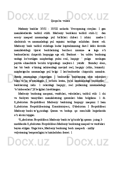 Qisqacha   vulosa
Markaziy   banklar   XVII   -   XVIII   asrlarda   Yevropaning   rivojlan-   I   gan
mamlakatlarida   tashkil   etildi.   Markaziy   banklarni   tashkil   etish-1|       dan
asosiy   maqsad   muomalaga   pul   birliklari   chikari   1   ishini       marka-1
zlashtirish   va   muomaladagi   pul   xajmini   tartibga   solishdan   iborat   edi.
Markaziy   bank   tashkil   etilishiga   kadar   kapitalizmning   dast-I   labki   davrida
mamlakatdagi   tijorat   banklarining   barchasi   muoma-   ■   laga   o’z
banknotlarini   chiqarish   huquqiga   ega   edi.   Banknot   -   bu   ushbu   bankning
undagi   ko’rsatilgan   miqdordagi   pulni   real,   haqiqiy   1
  pulga       xoxlagan
paytda   almashtirib   berishi   to'grisidagi     majburi-1     yatidir.     Shunday   ekan,
har   bir   bank   o’zining   zahirasidagi   mavjud   real,   haqiqiy   (oltin,   kumush)
miqdorigacha   muomalaga   pul   belgi-   I   lari-banknotlar   chiqarishi   mumkin.
Bunda   muomalaga   chiqarilgan   j   banknotlar   banklarning   oltin   zahiralari
bilan   to’liq   ta’minlangan   1   bo'lishi   lozim,   ya’ni   muomaladagi   banknotlar
banklarning   zahi-   1   ralaridagi   haqiqiy,   real   pullarning   muomaladagi
“o’rinbosarlari”,H   belgilari   hisoblangan.
Markaziy   bankning   maqomi,   vazifalari,   vakolatlari,   tashkil   etili-   1   shi
va   faoliyati   tamiyillari   mamlakatning   qonunlari   bilan   belgilana-   1   di.
0„zbekiston   Respublikasi   Markaziy   bankining   huquqiy   maqomi   I   ham
0„zbekiston   Respublikasining   Konstitutsiyasi,   O'zbekiston   I   Respublikasi
Markaziy   banki   to’g„risidagi   Qonun   va   boshqa   qo-   nunchilik   hujjatlarida
o’z   aksini   topgan.
“0„zbekiston   Respublikasi Markaziy   banki   to’g’risida”gi   qonun-   j   ning   3-
moddasida   0„zbekiston   Respublikasi   Markaziy   bankining   maqsad   va   vazifalari
bayon   etilgan.   Unga   kura,   Markaziy   bankning   bosh   maqsadi   -   milliy  
valyutaning   barqarorligini   ta’minlashdan   iborat.   1 