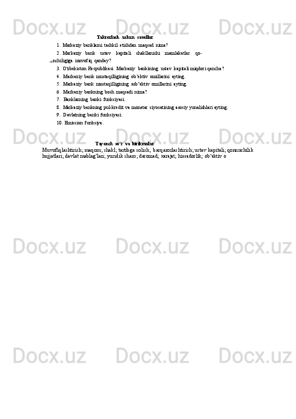 Takrorlash   uchun   savollar
1. Markaziy   banklarni   tashkil   etishdan   maqsad   nima?
2. Markaziy     bank      ustav      kapitali      shakllanishi      mamlakatlar      qo-
nU nchiligiga   muvofiq   qanday?
3. O'zbekiston   Respublikasi   Markaziy   bankining   ustav   kapitali   miqdori   qancha?
4. Markaziy   bank   mustaqilligining   ob’ektiv   omillarini   ayting.
5. Markaziy   bank   mustaqilligining   sub’ektiv   omillarini   ayting.
6. Markaziy   bankning   bosh   maqsadi   nima?
7. Banklarning   banki   funksiyasi.
8. Markaziy   bankning   pul-kredit   va   monetar   siyosatining   asosiy   yunalishlari   ayting.
9. Davlatning   banki   funksiyasi.
10. Emission   funksiya.
Tayanch   so’z   va   birikmalar
Muvofiqlashtirish;   maqom;   shakl;   tartibga   solish;   barqarorlashtirish;   ustav   kapitali;   qonunchilik  
hujjatlari;   davlat   mablag'lari;   yuridik   shaxs;  daromad;	 xarajat;	 hissadorlik;	 ob’ektiv	 o 