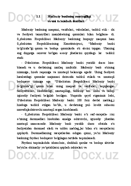 1.2. Markaziy   bankning   mustaqilligi  
va   uni   ta’minlash   shartlari.
Markaziy   bankning   maqomi,   vazifalari,   vakolatlari,   tashkil   etili  -   shi
va   faoliyati   tamoyillari   mamlakatning   qonunlari   bilan   belgilana-   di.
0„zbekiston   Respublikasi   Markaziy   bankining   huquqiy   maqomi   ham
0„zbekiston   Respublikasining   Konstitutsiyasi,   “Markaziy   banki
to’g'risida”gi   qonun   va   boshqa   qonunlarda   o'z   aksini   topgan.   Ularning
eng   diqqatga   sazovor   bo'lgan   asosiy   jihatlarini   quyidagi-   lar       tashkil
etadi:
- O'zbekiston   Respublikasi   Markaziy   banki   yuridik   shaxs   hiso-
blanadi   va   u   davlatning   mutlaq   mulkidir.   Markaziy   bank   o'zining
nizomiga,   hisob   raqamiga   va   mustaqil   balansiga   egadir.   Uning   faoliyati
harakatdagi   qonunlar   majmuasi   doirasida   tashkil   etiladi   va   mustaqil
boshqaruv   tizimiga   ega.   "O'zbekiston   Respublikasi   Markaziy   banki
to’grisida'‘gi   qonun   bilan   uning   maqsad   va   vazifalari,   taqiqlangan
faoliyatturlari,   hisobdorligi,   mustaqilligi,   tashkiliy   tuz-   ilishi   va   tashqi
iqtisodiy   faoliyati   belgilab   berilgan.   Yuqorida   qayd   etganimiz   kabi,
O'zbekiston   Respublikasi   Markaziy   banki   100   foiz   davlat   mablag„i
hisobiga   tashkil   etilgan   bo’lib,   u   davlatning   pul-   kredit   sohasini
muvofiqlashtiruvchi   mustaqil   organ   hisoblanadi.
- 0„zbekiston   Respublikasi   Markaziy   banki   o’z   sarf-xarajatla-   rini
o’zining   daromadlari   hisobidan   amalga   oshiruvchi,   iqtisodiy   jihatdan
mustaqil   muassasadir.   Markaziy   bank   yuridik   shaxs   sifatida   o'z
faoliyatidan   daromad   oladi   va   ushbu   mablag„lar   bilan   o'z   xarajatlarini
qoplaydi.   Daromadlarning   xarajatlardan   oshgan   qismi,   ya’ni   Markaziy
bankning   foydasi   boshqaruv   belgilagan   tartibda   taqsimlanadi.
Foydani   taqsimlashda   ishonchsiz,   shubhali   qarzlar   va   boshqa   aktivlar
bo'yicha   ehtimoliy   yo’qotishlarni   qoplash   zahiralari   va 