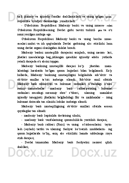 turli   ijtimoiy   va   iqtisodiy   fondlar   shakllantiriladi   va   uning   qolgan   qismi
respublika   byudjeti   daromadiga   yunaltiriladi.
- O'zbekiston   Respublikasi   Markaziy   banki   va   uning   muassa-   salari
O'zbekiston   Respublikasining   Davlat   gerbi   tasviri   tushiril-   gan   va   o'z
nomi   yozilgan   muhrga   ega.
O'zbekiston   Respublikasi   Markaziy   banki   va   uning   barcha   muas-
sasalari   muhri   va   ish   qog'ozlarida   Davlat   gerbining   aks   ettirilishi   ham
uning   davlat   organi   ekanligidan   dalolat   beradi.
Markaziy   bankni   mustaqillik   darajasini   aniqlash,   uning   mezon-   lari,
jihatlari   masalalariga   bag„ishlangan   qarashlar   iqtisodiy   adabi-   yotlarda
yetarli   darajada   o'z   aksini   topgan.
Markaziy   bankning   mustaqillik   darajasi   ko’p       jihatdan       mam-
lakatdagi   harakatda   bo’lgan   qonun   hujjatlari   bilan   belgilanadi.   Ko’p
hollarda,   Markaziy   bankning   mustaqilligini   belgilashda   sub’ektiv   va
ob’ektiv   omillar   ta’siri   inobatga   olinadi.   Sub’ektiv   omil   sifatida
Markaziy   bank   rahbariyati   va   hukumat   xodimlari   o’rtasidagi   o’zaro
rasmiy   munosabatlar.       markaziy       bank       rahbariyatining       hukumat
xodimlari   orasidagi   norasmiy   obro’   e’tibori,       ularning       mamlakatiqtisodiy	 taraqqiyoti	 jihatlarini	 belgilashdagi	 fikr	 va mulohazalar   -
 	ining
hukumat   doirasida   tan   olinishi   kabilar   inobatga   olinadi.
Markaziy   bank   mustaqilligining   ob’ektiv   omillari   sifatida   asosan
quyidagilar   tan   olinadi:
- markaziy   bank   kapitalida   davlatning   ulushi;
- markaziy   bank   vazifalarining   qonunchililcda   yoritilish   darajasi;
- Markaziy   bank   rahbari   (Raisi)   va   uning       o’rinbosarlarini       tayin-
lash   (saylash)   tartibi   va   ularning   faoliyat   ko’rsatish   muddatlarin-   ing
qonun   hujjatlarida   to’liq,   aniq   aks   ettirilishi   hamda   ushbularga   rioya
etish   darajasi;
- Davlat   tomonidan   Markaziy   bank   faoliyatini   nazorat   qilish
shakllari; 