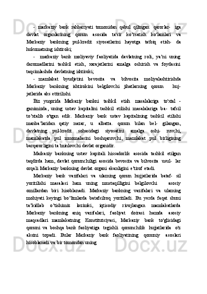 - markaziy   bank   rahbariyati   tomonidan   qabul   qilingan   qarorlar-   iga
davlat   organlarining   qonun   asosida   ta'sir   ko’rsatish   ko'lamlari   va
Markaziy   bankning   pul-kredit   siyosatlarini   hayotga   tatbiq   etish-   da
hukumatning   ishtiroki;
- markaziy   bank   moliyaviy   faoliyatida   davlatning   roli,   ya’ni   uning
daromadlarini   tashkil   etish,   xarajatlarini   amalga   oshirish   va   foydasini
taqsimlashda   davlatning   ishtiroki;
- mamlakat   byudjetini   bevosita   va   bilvosita   moliyalashtirishda
Markaziy   bankning   ishtirokini   belgilovchi   jihatlarning   qonun       huj-
jatlarida   aks   ettirilishi.Biz	 yuqorida	 Markaziy	 bankni
 	tashkil  	etish  	masalalariga  	to'xtal   -
ganimizda,   uning   ustav   kapitalini   tashkil   etilishi   masalalariga   ba-   tafsil
to’xtalib   o'tgan   edik.   Markaziy   bank   ustav   kapitalining   tashkil   etilishi
manba’laridan   qatiy   nazar,   u   albatta.   qonun   bilan   bel-   gilangan,
davlatning   pul-kredit   sohasidagi   siyosatini   amalga   oshi-   ruvchi,
mamlakatda   pul   muomalasini   boshqaruvchi,   mamlakat   pul   birligining
barqarorligini   ta’minlovchi   davlat   organidir.
Maikaziy   bankning   ustav   kapitali   hissadorlik   asosida   tashkil   etilgan
taqdirda   ham,   davlat   qonunchiligi   asosida   bevosita   va   bilvosita   usul-   lar
orqali   Markaziy   bankning   davlat   organi   ekanligini   e’tirof   etadi.
Markaziy   bank   vazifalari   va   ularning   qonun   hujjatlarida   bataf-   sil
yoritilishi   masalasi   ham   uning   mustaqilligini   belgilovchi       asosiy
omillardan   biri   hisoblanadi.   Markaziy   bankning   vazifalari   va   ularning
mohiyati   keyingi   bo’limlarda   batafsilroq   yoritiladi.   Bu   yerda   faqat   shuni
ta’kidlab   o’tishimiz   lozimki,   iqtisodiy   rivojlangan   mamlakatlarda
Markaziy   bankning   aniq   vazifalari,   faoliyat   doirasi   hamda   asosiy
maqsadlari   mamlakatning   Konstitutsiyasi,   Markaziy   bank   to'glisidagi
qonuni   va   boshqa   bank   faoliyatiga   tegishli   qonunchilik   hujjatlarida   o'z
aksini   topadi.   Bular   Markaziy   bank   faoliyatining   qonuniy   asoslari
hisoblanadi   va   bir   tomondan   uning 