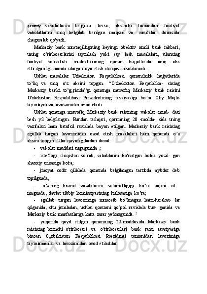 qonuniy   vakolatlarini   belgilab   bersa,   ikkinchi   tomondan   faoliyat
vakolatlarini   aniq   belgilab   berilgan   maqsad   va   vazifalar   doirasida
chegaralab   qo'yadi.
Markaziy   bank   mustaqilligining   keyingi   ob'ektiv   omili   bank   rahbari,
uning   o’rinbosarlarini   tayinlash   yoki   say   lash   masalalari,   ularning
faoliyat   ko’rsatish   muddatlarining   qonun   hujjatlarida   aniq   aks
ettirilganligi   hamda   ularga   rioya   etish   darajasi   hisoblanadi.
Ushbu   masalalar   Uzbekiston   Respublikasi   qonunchilik   hujjatlarida
to’liq   va   aniq   o'z   aksini   topgan.   “O'zbekiston   Respublika-   sining
Markaziy   banki   to’g„risida”gi   qonunga   muvofiq   Markaziy   bank   raisini
O'zbekiston   Respublikasi   Prezidentining   tavsiyasiga   ko’ra   Oliy   Majlis
tayinlaydi   va   lavozimidan   ozod   etadi.
Ushbu   qonunga   muvofiq   Markaziy   bank   raisining   vakolat   mud-   datibesh	 yil	 belgilangan.	 Bundan	 tashqari,	 qonunning	 20   -modda-	 sida	 uning
vazifalari   ham   batafsil   ravishda   bayon   etilgan.   Markaziy   bank   raisining
egallab   turgan   lavozimidan   ozod   etish   masalalari   ham   qonunda   o’z
aksini   topgan.   Ular   quyidagilardan   iborat:
- vakolat   muddati   tugaganida   ;
- iste’foga   chiqishni   so’rab,   sabablarini   ko'rsatgan   holda   yozil-   gan
shaxsiy   arizasiga   ko'ra;
- jinoyat   sodir   qilishda   qonunda   belgilangan   tartibda   aybdor   deb
topilganda;
- o’zining   hizmat     vazifalarini     salomatligiga     ko’ra     bajara     ol-
maganda,   davlat   tibbiy   komissiyasining   hulosasiga   ko’ra;
- egallab   turgan   lavozimiga   munosib   bo’lmagan   hatti-harakat-   lar
qilganida,   shu   jumladan,   ushbu   qonunni   qo’pol   ravishda   buz-   ganida   va	
Markaziy	 bank	 manfaatlariga	 katta	 zarar	 yetkazganida.	 2
- yuqorida   qayd   etilgan   qonunning   22-moddasida   Markaziy   bank
raisining   birinchi   o'rinbosari   va   o’rinbosarlari   bank   raisi   tavsiyasiga
binoan   0„zbekiston   Respublikasi   Prezidenti   tomonidan   lavozimiga
tayinlanadilar   va   lavozimidan   ozod   etiladilar. 