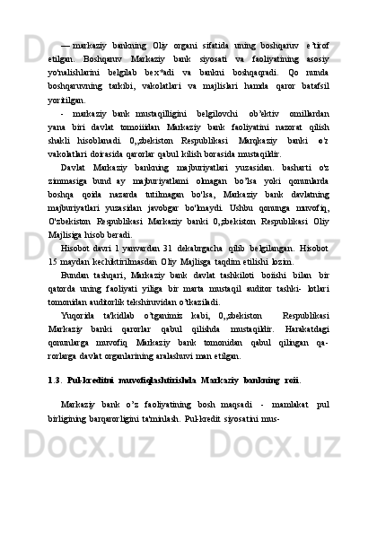 — markaziy   bankning   Oliy   organi   sifatida   uning   boshqaruv   e’tirof
etilgan.   Boshqaruv   Markaziy   bank   siyosati   va   faoliyatining   asosiy
yo'nalishlarini   belgilab   bex*adi   va   bankni   boshqaqradi.   Qo   nunda
boshqaruvning   tarkibi,   vakolatlari   va   majlislari   hamda   qaror   batafsil
yoritilgan.
- markaziy   bank   mustaqilligini       belgilovchi       ob’ektiv       omillardan
yana   biri   davlat   tomoiiidan   Markaziy   bank   faoliyatini   nazorat   qilish
shakli   hisoblanadi.   0„zbekiston   Respublikasi   Marqkaziy   banki   o'z
vakolatlari   doirasida   qarorlar   qabul   kilish   borasida   mustaqildir.
Davlat   Markaziy   bankning   majburiyatlari   yuzasidan.   basharti   o'z
zimmasiga   bund   ay   majburiyatlami   olmagan   bo’lsa   yoki   qonunlarda
boshqa   qoida   nazarda   tutilmagan   bo'lsa,   Markaziy   bank   davlatning
majburiyatlari   yuzasidan   javobgar   bo'lmaydi.   Ushbu   qonunga   muvofiq,
O'zbekiston   Respublikasi   Markaziy   banki   0„zbekiston   Respublikasi   Oliy
Majlisiga   hisob   beradi.
Hisobot   davri   1   yanvardan   31   dekabrgacha   qilib   belgilangan.   Hisobot
15   maydan   kechiktirilmasdan   Oliy   Majlisga   taqdim   etilishi   lozim.
Bundan   tashqari,   Markaziy   bank   davlat   tashkiloti   boiishi   bilan   bir
qatorda   uning   faoliyati   yiliga   bir   marta   mustaqil   auditor   tashki-   lotlari
tomonidan   auditorlik   tekshiruvidan   o’tkaziladi.
Yuqorida   ta'kidlab   o’tganimiz   kabi,   0„zbekiston       Respublikasi
Markaziy   banki   qarorlar   qabul   qilishda   mustaqildir.   Harakatdagi
qonunlarga   muvofiq   Markaziy   bank   tomonidan   qabul   qilingan   qa-
rorlarga   davlat   organlarining   aralashuvi   man   etilgan.
1.3. Pul-kreditni   muvofiqlashtirishda   Markaziy   bankning   roii.
Markaziy   bank   o’z   faoliyatining   bosh   maqsadi   -   mamlakat   pul
birligining   barqarorligini   ta'minlash.   Pul-kredit   siyosatini   mus- 