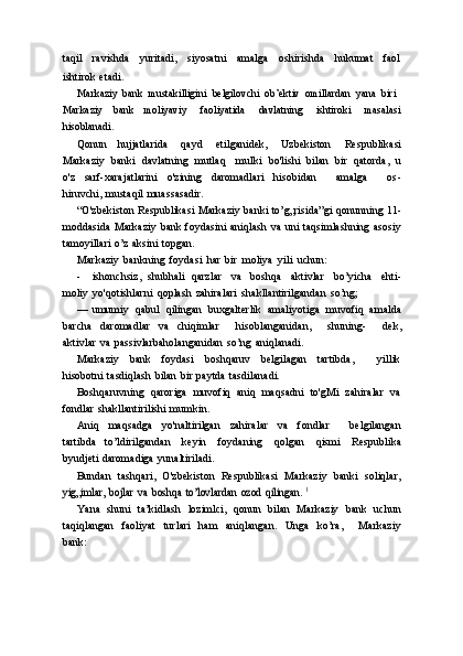 taqil   ravishda   yuritadi,   siyosatni   amalga   oshirishda   hukumat   faol
ishtirok   etadi.
Markaziy   bank   mustakilligini   belgilovchi   ob’ektiv   omillardan   yana   biri
Markaziy   bank   moliyaviy   faoliyatida   davlatning   ishtiroki   masalasi
hisoblanadi.
Qonun   hujjatlarida   qayd   etilganidek,   Uzbekiston   Respublikasi
Markaziy   banki   davlatning   mutlaq     mulki   bo'lishi   bilan   bir   qatorda,   u
o'z   sarf-xarajatlarini   o'zining   daromadlari   hisobidan       amalga       os-
hiruvchi,   mustaqil   muassasadir.
“O'zbekiston   Respublikasi   Markaziy   banki   to’g„risida”gi   qonunning   11-
moddasida   Markaziy   bank   foydasini   aniqlash   va   uni   taqsimlashning   asosiy
tamoyillari   o’z   aksini   topgan.
Markaziy   bankning   foydasi   har   bir   moliya   yili   uchun:
- ishonchsiz,   shubhali   qarzlar   va   boshqa   aktivlar   bo’yicha   ehti-
moliy   yo'qotishlarni   qoplash   zahiralari   shakllantirilgandan   so’ng;
— umumiy   qabul   qilingan   buxgalterlik   amaliyotiga   muvofiq   amalda
barcha   daromadlar   va   chiqimlar       hisoblanganidan,       shuning-       dek,
aktivlar   va   passivlarbaholanganidan   so’ng   aniqlanadi.
Markaziy   bank   foydasi   boshqaruv   belgilagan   tartibda,       yillik
hisobotni   tasdiqlash   bilan   bir   paytda   tasdilanadi.
Boshqaruvning   qaroriga   muvofiq   aniq   maqsadni   to'gMi   zahiralar   va
fondlar   shakllantirilishi   mumkin.
Aniq   maqsadga   yo'naltirilgan   zahiralar   va   fondlar       belgilangan
tartibda   to’ldirilgandan   keyin   foydaning   qolgan   qismi   Respublika
byudjeti   daromadiga   yunaltiriladi.
Bundan   tashqari,   O'zbekiston   Respublikasi   Markaziy   banki   soliqlar,yig„imlar,	 bojlar	 va boshqa	 to’lovlardan	 ozod	 qilingan.	 1
Yana   shuni   ta’kidlash   lozimlci,   qonun   bilan   Markaziy   bank   uchun
taqiqlangan   faoliyat   turlari   ham   aniqlangan.   Unga   ko’ra,       Markaziy
bank: 