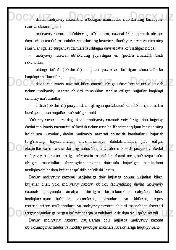 - davlat   moliyaviy   nazoratini   o’tkazgan   mansabdor   shaxslarning   familiyasi,
ismi va otasining ismi;
- moliyaviy   nazorat   ob’ektining   to’liq   nomi,   nazorat   bilan   qamrab   olingan
davr uchun mas’ul mansabdor shaxslarning lavozimi, familiyasi, ismi va otasining
ismi ular egallab turgan lavozimlarida ishlagan davr albatta ko’rsatilgan holda;
- moliyaviy   nazorat   ob’ektining   joylashgan   eri   (pochta   manzili),   bank
rekvizitlari;
- oldingi   taftish   (tekshirish)   natijalari   yuzasidan   ko’rilgan   chora-tadbirlar
haqidagi ma’lumotlar;
- davlat   moliyaviy   nazorati   bilan   qamrab   olingan   davr   hamda   uni   o’tkazish
uchun   moliyaviy   nazorat   ob’ekti   tomonidan   taqdim   etilgan   hujjatlar   haqidagi
umumiy ma’lumotlar;
- taftish (tekshirish) jarayonida aniqlangan qoidabuzarliklar faktlari, normalari
buzilgan qonun hujjatlari ko’rsatilgan holda.
Yakuniy   nazorat   tarzidagi   davlat   moliyaviy   nazorati   natijalariga   doir   hujjatga
davlat moliyaviy nazoratini o’tkazish uchun asos bo’lib xizmat qilgan hujjatlarning
ko’chirma   nusxalari,   davlat   moliyaviy   nazorati   doirasida   harakatlarni   bajarish
to’g’risidagi   bayonnomalar,   inventarizatsiya   dalolatnomalari,   jalb   etilgan
ekspertlar   va   mutaxassislarning   xulosalari,   nazoratni   o’tkazish   jarayonida   davlat
moliyaviy   nazoratini   amalga   oshiruvchi   mansabdor   shaxslarning   so’roviga   ko’ra
olingan   materiallar,   shuningdek   nazorat   doirasida   bajarilgan   harakatlarni
tasdiqlovchi boshqa hujjatlar qo’shib qo’yilishi lozim.
Davlat   moliyaviy   nazorati   natijalariga   doir   hujjatga   qonun   hujjatlari   bilan,
hujjatlar   bilan   yoki   moliyaviy   nazorat   ob’ekti   faoliyatining   davlat   moliyaviy
nazorati   jarayonida   amalga   oshirilgan   tartib-taomillar   natijalari   bilan
tasdiqlanmagan   turli   xil   xulosalarni,   taxminlarni   va   faktlarni,   tergov
materiallaridan   ma’lumotlarni   va   moliyaviy   nazorat   ob’ekti   mansabdor   shaxslari
tergov organlariga bergan ko’rsatuvlarga havolalarni kiritishga yo’l qo’yilmaydi.
Davlat   moliyaviy   nazorati   natijalariga   doir   hujjatda   moliyaviy   nazorat
ob’ektining mansabdor va moddiy javobgar shaxslari harakatlariga huquqiy baho