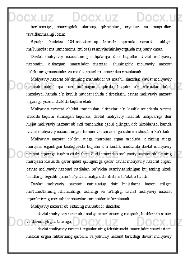 berilmasligi,   shuningdek   ularning   qilmishlari,   niyatlari   va   maqsadlari
tavsiflanmasligi lozim.
Byudjet   kodeksi   184-moddasining   birinchi   qismida   nazarda   tutilgan
ma’lumotlar ma’lumotnoma (xulosa) rasmiylashtirilayotganda majburiy emas.
Davlat   moliyaviy   nazoratining   natijalariga   doir   hujjatlar   davlat   moliyaviy
nazoratini   o’tkazgan   mansabdor   shaxslar,   shuningdek   moliyaviy   nazorat
ob’ektining mansabdor va mas’ul shaxslari tomonidan imzolanadi.
Moliyaviy nazorat ob’ektining mansabdor va mas’ul shaxslari davlat moliyaviy
nazorati   natijalariga   rozi   bo’lmagan   taqdirda,   hujjatni   o’z   e’tirozlari   bilan
imzolaydi   hamda   o’n  kunlik  muddat   ichida   e’tirozlarini   davlat   moliyaviy   nazorat
organiga yozma shaklda taqdim etadi.
Moliyaviy   nazorat   ob’ekti   tomonidan   e’tirozlar   o’n   kunlik   muddatda   yozma
shaklda   taqdim   etilmagan   taqdirda,   davlat   moliyaviy   nazorati   natijalariga   doir
hujjat moliyaviy nazorat ob’ekti tomonidan qabul qilingan deb hisoblanadi hamda
davlat moliyaviy nazorat organi tomonidan uni amalga oshirish choralari ko’riladi.
Moliyaviy   nazorat   ob’ekti   sudga   murojaat   etgan   taqdirda,   o’zining   sudga
murojaat   etganligini   tasdiqlovchi   hujjatni   o’n   kunlik   muddatda   davlat   moliyaviy
nazorat organiga taqdim etishi shart. Sud tomonidan moliyaviy nazorat ob’ektining
murojaati xususida qaror qabul qilinguniga qadar davlat moliyaviy nazorat organi
davlat   moliyaviy   nazorati   natijalari   bo’yicha   rasmiylashtirilgan   hujjatning   nizoli
bandlarga tegishli qismi bo’yicha amalga oshirilishini to’xtatib turadi.
Davlat   moliyaviy   nazorati   natijalariga   doir   hujjatlarda   bayon   etilgan
ma’lumotlarning   ishonchliligi,   xolisligi   va   to’liqligi   davlat   moliyaviy   nazorat
organlarining mansabdor shaxslari tomonidan ta’minlanadi.
Moliyaviy nazorat ob’ektining mansabdor shaxslari:
- davlat moliyaviy nazorati amalga oshirilishining maqsadi, boshlanish sanasi
va davomiyligini bilishga;
- davlat moliyaviy nazorat organlarining tekshiruvchi mansabdor shaxslaridan
mazkur   organ  rahbarining  qarorini   va   yakuniy  nazorat   tarzidagi   davlat   moliyaviy