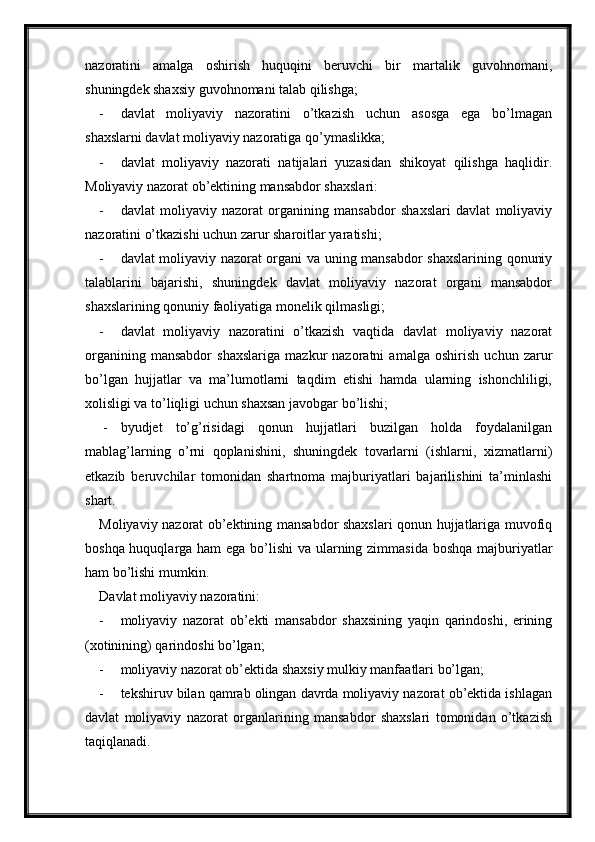 nazoratini   amalga   oshirish   huquqini   beruvchi   bir   martalik   guvohnomani,
shuningdek shaxsiy guvohnomani talab qilishga;
- davlat   moliyaviy   nazoratini   o’tkazish   uchun   asosga   ega   bo’lmagan
shaxslarni davlat moliyaviy nazoratiga qo’ymaslikka;
- davlat   moliyaviy   nazorati   natijalari   yuzasidan   shikoyat   qilishga   haqlidir.
Moliyaviy nazorat ob’ektining mansabdor shaxslari:
- davlat   moliyaviy   nazorat   organining   mansabdor   shaxslari   davlat   moliyaviy
nazoratini o’tkazishi uchun zarur sharoitlar yaratishi;
- davlat moliyaviy nazorat organi va uning mansabdor shaxslarining qonuniy
talablarini   bajarishi,   shuningdek   davlat   moliyaviy   nazorat   organi   mansabdor
shaxslarining qonuniy faoliyatiga monelik qilmasligi;
- davlat   moliyaviy   nazoratini   o’tkazish   vaqtida   davlat   moliyaviy   nazorat
organining   mansabdor   shaxslariga   mazkur   nazoratni   amalga   oshirish   uchun   zarur
bo’lgan   hujjatlar   va   ma’lumotlarni   taqdim   etishi   hamda   ularning   ishonchliligi,
xolisligi va to’liqligi uchun shaxsan javobgar bo’lishi;
 - byudjet   to’g’risidagi   qonun   hujjatlari   buzilgan   holda   foydalanilgan
mablag’larning   o’rni   qoplanishini,   shuningdek   tovarlarni   (ishlarni,   xizmatlarni)
etkazib   beruvchilar   tomonidan   shartnoma   majburiyatlari   bajarilishini   ta’minlashi
shart.
Moliyaviy nazorat ob’ektining mansabdor shaxslari qonun hujjatlariga muvofiq
boshqa huquqlarga ham  ega bo’lishi  va ularning zimmasida boshqa majburiyatlar
ham bo’lishi mumkin.
Davlat moliyaviy nazoratini:
- moliyaviy   nazorat   ob’ekti   mansabdor   shaxsining   yaqin   qarindoshi,   erining
(xotinining) qarindoshi bo’lgan;
- moliyaviy nazorat ob’ektida shaxsiy mulkiy manfaatlari bo’lgan;
- tekshiruv bilan qamrab olingan davrda moliyaviy nazorat ob’ektida ishlagan
davlat   moliyaviy   nazorat   organlarining   mansabdor   shaxslari   tomonidan   o’tkazish
taqiqlanadi.
