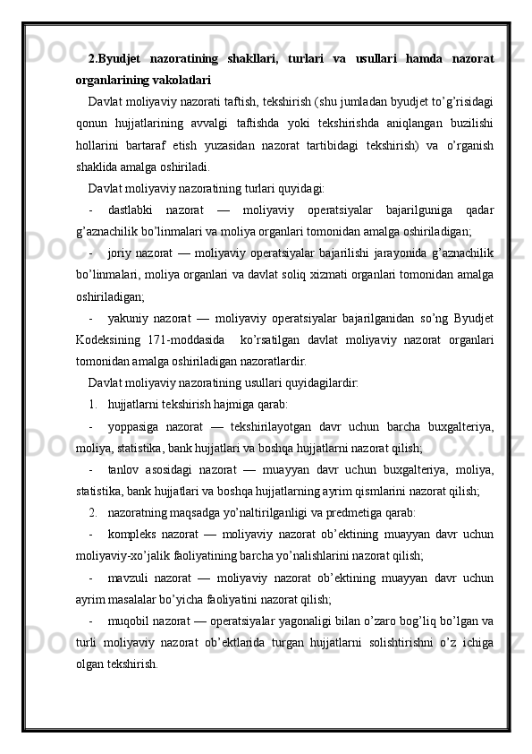 2. Byudjet   nazoratining   shakllari,   turlari   va   usullari   hamda   nazorat
organlarining vakolatlari
Davlat moliyaviy nazorati taftish, tekshirish (shu jumladan byudjet to’g’risidagi
qonun   hujjatlarining   avvalgi   taftishda   yoki   tekshirishda   aniqlangan   buzilishi
hollarini   bartaraf   etish   yuzasidan   nazorat   tartibidagi   tekshirish)   va   o’rganish
shaklida amalga oshiriladi.
Davlat moliyaviy nazoratining turlari quyidagi:
- dastlabki   nazorat   —   moliyaviy   operatsiyalar   bajarilguniga   qadar
g’aznachilik bo’linmalari va moliya organlari tomonidan amalga oshiriladigan;
- joriy   nazorat   —   moliyaviy   operatsiyalar   bajarilishi   jarayonida   g’aznachilik
bo’linmalari, moliya organlari va davlat soliq xizmati organlari tomonidan amalga
oshiriladigan;
- yakuniy   nazorat   —   moliyaviy   operatsiyalar   bajarilganidan   so’ng   Byudjet
Kodeksining   171-moddasida     ko’rsatilgan   davlat   moliyaviy   nazorat   organlari
tomonidan amalga oshiriladigan nazoratlardir.
Davlat moliyaviy nazoratining usullari quyidagilardir:
1. hujjatlarni tekshirish hajmiga qarab:
- yoppasiga   nazorat   —   tekshirilayotgan   davr   uchun   barcha   buxgalteriya,
moliya, statistika, bank hujjatlari va boshqa hujjatlarni nazorat qilish;
- tanlov   asosidagi   nazorat   —   muayyan   davr   uchun   buxgalteriya,   moliya,
statistika, bank hujjatlari va boshqa hujjatlarning ayrim qismlarini nazorat qilish;
2. nazoratning maqsadga yo’naltirilganligi va predmetiga qarab:
- kompleks   nazorat   —   moliyaviy   nazorat   ob’ektining   muayyan   davr   uchun
moliyaviy-xo’jalik faoliyatining barcha yo’nalishlarini nazorat qilish;
- mavzuli   nazorat   —   moliyaviy   nazorat   ob’ektining   muayyan   davr   uchun
ayrim masalalar bo’yicha faoliyatini nazorat qilish;
- muqobil nazorat — operatsiyalar yagonaligi bilan o’zaro bog’liq bo’lgan va
turli   moliyaviy   nazorat   ob’ektlarida   turgan   hujjatlarni   solishtirishni   o’z   ichiga
olgan tekshirish.
