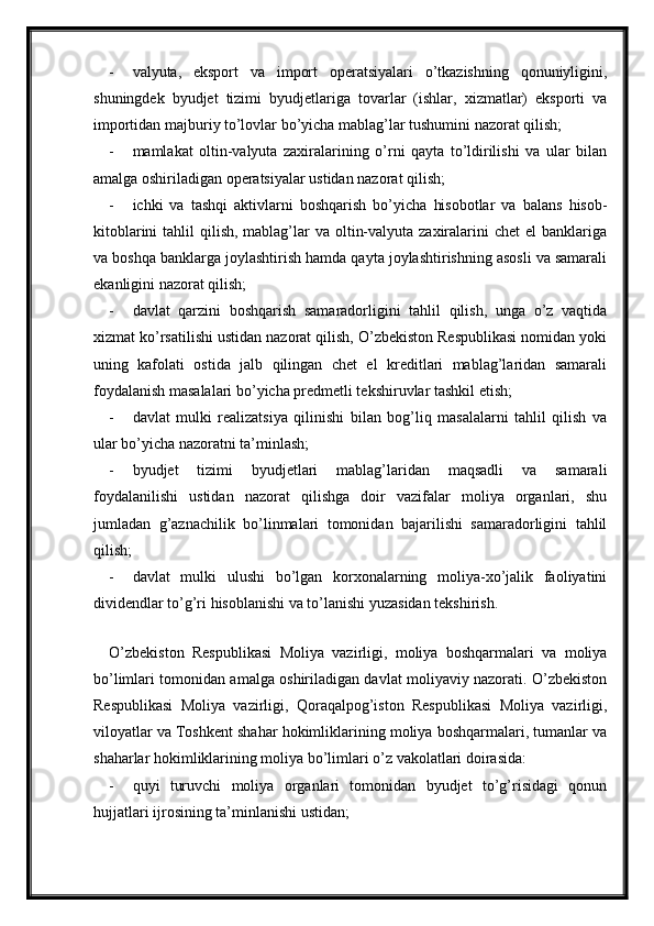 - valyuta,   eksport   va   import   operatsiyalari   o’tkazishning   qonuniyligini,
shuningdek   byudjet   tizimi   byudjetlariga   tovarlar   (ishlar,   xizmatlar)   eksporti   va
importidan majburiy to’lovlar bo’yicha mablag’lar tushumini nazorat qilish;
- mamlakat   oltin-valyuta   zaxiralarining   o’rni   qayta   to’ldirilishi   va   ular   bilan
amalga oshiriladigan operatsiyalar ustidan nazorat qilish;
- ichki   va   tashqi   aktivlarni   boshqarish   bo’yicha   hisobotlar   va   balans   hisob-
kitoblarini  tahlil  qilish, mablag’lar  va oltin-valyuta zaxiralarini  chet  el  banklariga
va boshqa banklarga joylashtirish hamda qayta joylashtirishning asosli va samarali
ekanligini nazorat qilish;
- davlat   qarzini   boshqarish   samaradorligini   tahlil   qilish,   unga   o’z   vaqtida
xizmat ko’rsatilishi ustidan nazorat qilish, O’zbekiston Respublikasi nomidan yoki
uning   kafolati   ostida   jalb   qilingan   chet   el   kreditlari   mablag’laridan   samarali
foydalanish masalalari bo’yicha predmetli tekshiruvlar tashkil etish;
- davlat   mulki   realizatsiya   qilinishi   bilan   bog’liq   masalalarni   tahlil   qilish   va
ular bo’yicha nazoratni ta’minlash;
- byudjet   tizimi   byudjetlari   mablag’laridan   maqsadli   va   samarali
foydalanilishi   ustidan   nazorat   qilishga   doir   vazifalar   moliya   organlari,   shu
jumladan   g’aznachilik   bo’linmalari   tomonidan   bajarilishi   samaradorligini   tahlil
qilish;
- davlat   mulki   ulushi   bo’lgan   korxonalarning   moliya-xo’jalik   faoliyatini
dividendlar to’g’ri hisoblanishi va to’lanishi yuzasidan tekshirish.
 
O’zbekiston   Respublikasi   Moliya   vazirligi,   moliya   boshqarmalari   va   moliya
bo’limlari tomonidan amalga oshiriladigan davlat moliyaviy nazorati. O’zbekiston
Respublikasi   Moliya   vazirligi,   Qoraqalpog’iston   Respublikasi   Moliya   vazirligi,
viloyatlar va Toshkent shahar hokimliklarining moliya boshqarmalari, tumanlar va
shaharlar hokimliklarining moliya bo’limlari o’z vakolatlari doirasida:
- quyi   turuvchi   moliya   organlari   tomonidan   byudjet   to’g’risidagi   qonun
hujjatlari ijrosining ta’minlanishi ustidan;
