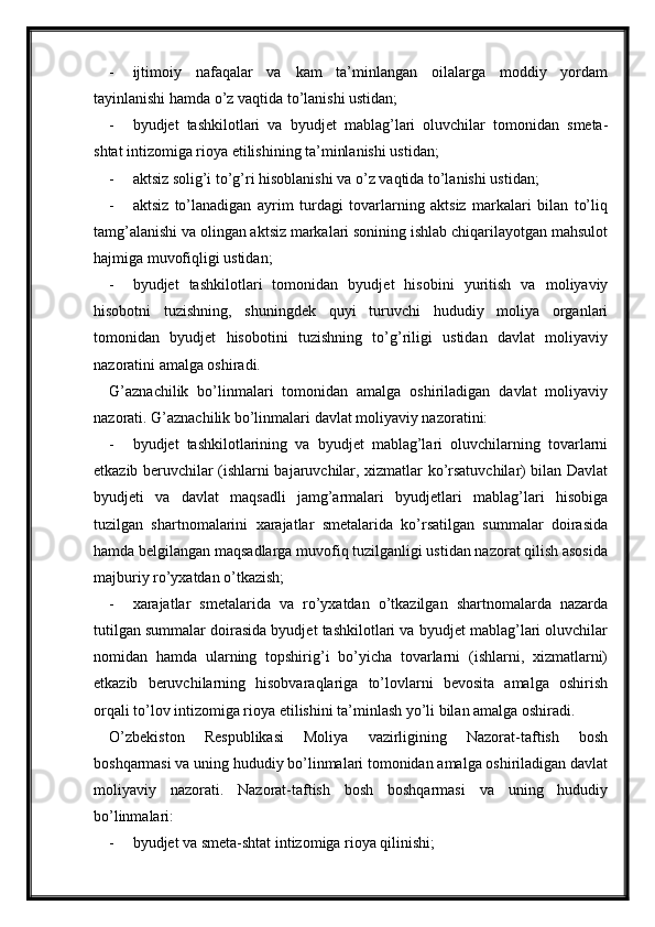 - ijtimoiy   nafaqalar   va   kam   ta’minlangan   oilalarga   moddiy   yordam
tayinlanishi hamda o’z vaqtida to’lanishi ustidan;
- byudjet   tashkilotlari   va   byudjet   mablag’lari   oluvchilar   tomonidan   smeta-
shtat intizomiga rioya etilishining ta’minlanishi ustidan;
- aktsiz solig’i to’g’ri hisoblanishi va o’z vaqtida to’lanishi ustidan;
- aktsiz   to’lanadigan   ayrim   turdagi   tovarlarning   aktsiz   markalari   bilan   to’liq
tamg’alanishi va olingan aktsiz markalari sonining ishlab chiqarilayotgan mahsulot
hajmiga muvofiqligi ustidan;
- byudjet   tashkilotlari   tomonidan   byudjet   hisobini   yuritish   va   moliyaviy
hisobotni   tuzishning,   shuningdek   quyi   turuvchi   hududiy   moliya   organlari
tomonidan   byudjet   hisobotini   tuzishning   to’g’riligi   ustidan   davlat   moliyaviy
nazoratini amalga oshiradi.
G’aznachilik   bo’linmalari   tomonidan   amalga   oshiriladigan   davlat   moliyaviy
nazorati. G’aznachilik bo’linmalari davlat moliyaviy nazoratini:
- byudjet   tashkilotlarining   va   byudjet   mablag’lari   oluvchilarning   tovarlarni
etkazib beruvchilar (ishlarni bajaruvchilar, xizmatlar ko’rsatuvchilar) bilan Davlat
byudjeti   va   davlat   maqsadli   jamg’armalari   byudjetlari   mablag’lari   hisobiga
tuzilgan   shartnomalarini   xarajatlar   smetalarida   ko’rsatilgan   summalar   doirasida
hamda belgilangan maqsadlarga muvofiq tuzilganligi ustidan nazorat qilish asosida
majburiy ro’yxatdan o’tkazish;
- xarajatlar   smetalarida   va   ro’yxatdan   o’tkazilgan   shartnomalarda   nazarda
tutilgan summalar doirasida byudjet tashkilotlari va byudjet mablag’lari oluvchilar
nomidan   hamda   ularning   topshirig’i   bo’yicha   tovarlarni   (ishlarni,   xizmatlarni)
etkazib   beruvchilarning   hisobvaraqlariga   to’lovlarni   bevosita   amalga   oshirish
orqali to’lov intizomiga rioya etilishini ta’minlash yo’li bilan amalga oshiradi.
O’zbekiston   Respublikasi   Moliya   vazirligining   Nazorat-taftish   bosh
boshqarmasi va uning hududiy bo’linmalari tomonidan amalga oshiriladigan davlat
moliyaviy   nazorati.   Nazorat-taftish   bosh   boshqarmasi   va   uning   hududiy
bo’linmalari:
- byudjet va smeta-shtat intizomiga rioya qilinishi;