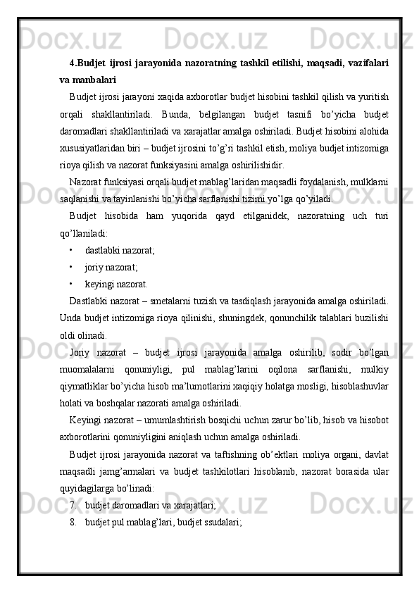 4.Budjet   ijrosi   jarayonida   nazoratning   tashkil   etilishi,   maqsadi,   vazifalari
va manbalari
Budjet ijrosi jarayoni xaqida axborotlar budjet hisobini tashkil qilish va yuritish
orqali   shakllantiriladi.   Bunda,   belgilangan   budjet   tasnifi   bo’yicha   budjet
daromadlari shakllantiriladi va xarajatlar amalga oshiriladi. Budjet hisobini alohida
xususiyatlaridan biri – budjet ijrosini to’g’ri tashkil etish, moliya budjet intizomiga
rioya qilish va nazorat funksiyasini amalga oshirilishidir.
Nazorat funksiyasi orqali budjet mablag’laridan maqsadli foydalanish, mulklarni
saqlanishi va tayinlanishi bo’yicha sarflanishi tizimi yo’lga qo’yiladi.
Budjet   hisobida   ham   yuqorida   qayd   etilganidek,   nazoratning   uch   turi
qo’llaniladi:
• dastlabki nazorat;
• joriy nazorat;
• keyingi nazorat.
Dastlabki nazorat – smetalarni tuzish va tasdiqlash jarayonida amalga oshiriladi.
Unda budjet intizomiga rioya qilinishi, shuningdek, qonunchilik talablari buzilishi
oldi olinadi.
Joriy   nazorat   –   budjet   ijrosi   jarayonida   amalga   oshirilib,   sodir   bo’lgan
muomalalarni   qonuniyligi,   pul   mablag’larini   oqilona   sarflanishi,   mulkiy
qiymatliklar bo’yicha hisob ma’lumotlarini xaqiqiy holatga mosligi, hisoblashuvlar
holati va boshqalar nazorati amalga oshiriladi.
Keyingi nazorat – umumlashtirish bosqichi uchun zarur bo’lib, hisob va hisobot
axborotlarini qonuniyligini aniqlash uchun amalga oshiriladi.
Budjet   ijrosi   jarayonida   nazorat   va   taftishning   ob’ektlari   moliya   organi,   davlat
maqsadli   jamg’armalari   va   budjet   tashkilotlari   hisoblanib,   nazorat   borasida   ular
quyidagilarga bo’linadi:
7. budjet daromadlari va xarajatlari;
8. budjet pul mablag’lari, budjet ssudalari;