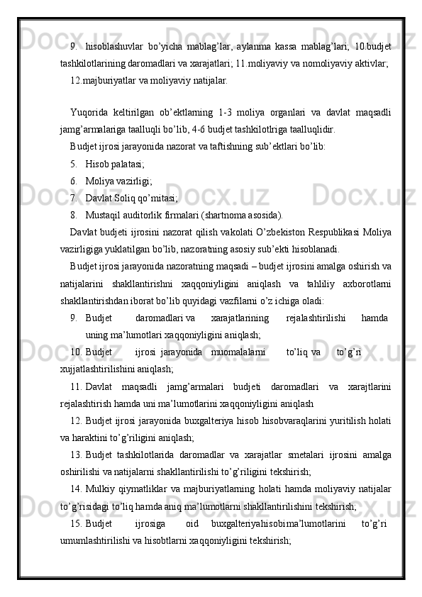 9. hisoblashuvlar   bo’yicha   mablag’lar,   aylanma   kassa   mablag’lari;   10.budjet
tashkilotlarining daromadlari va xarajatlari; 11.moliyaviy va nomoliyaviy aktivlar;
12.majburiyatlar va moliyaviy natijalar.
 
Yuqorida   keltirilgan   ob’ektlarning   1-3   moliya   organlari   va   davlat   maqsadli
jamg’armalariga taalluqli bo’lib, 4-6 budjet tashkilotlriga taalluqlidir.
Budjet ijrosi jarayonida nazorat va taftishning sub’ektlari bo’lib:
5. Hisob palatasi;
6. Moliya vazirligi;
7. Davlat Soliq qo’mitasi;
8. Mustaqil auditorlik firmalari (shartnoma asosida).
Davlat  budjeti  ijrosini  nazorat  qilish vakolati  O’zbekiston Respublikasi  Moliya
vazirligiga yuklatilgan bo’lib, nazoratning asosiy sub’ekti hisoblanadi.
Budjet ijrosi jarayonida nazoratning maqsadi – budjet ijrosini amalga oshirish va
natijalarini   shakllantirishni   xaqqoniyligini   aniqlash   va   tahliliy   axborotlarni
shakllantirishdan iborat bo’lib quyidagi vazfilarni o’z ichiga oladi:
9. Budjet daromadlari va xarajatlarining rejalashtirilishi hamda
uning ma’lumotlari xaqqoniyligini aniqlash;
10. Budjet ijrosi jarayonida muomalalarni to’liq va to’g’ri
xujjatlashtirilishini aniqlash;
11. Davlat   maqsadli   jamg’armalari   budjeti   daromadlari   va   xarajtlarini
rejalashtirish hamda uni ma’lumotlarini xaqqoniyligini aniqlash
12. Budjet ijrosi  jarayonida buxgalteriya hisob hisobvaraqlarini yuritilish holati
va haraktini to’g’riligini aniqlash;
13. Budjet   tashkilotlarida   daromadlar   va   xarajatlar   smetalari   ijrosini   amalga
oshirilishi va natijalarni shakllantirilishi to’g’riligini tekshirish;
14. Mulkiy   qiymatliklar   va   majburiyatlarning   holati   hamda   moliyaviy   natijalar
to’g’risidagi to’liq hamda aniq ma’lumotlarni shakllantirilishini tekshirish;
15. Budjet ijrosiga oid buxgalteriya hisobi ma’lumotlarini to’g’ri
umumlashtirilishi va hisobtlarni xaqqoniyligini tekshirish;