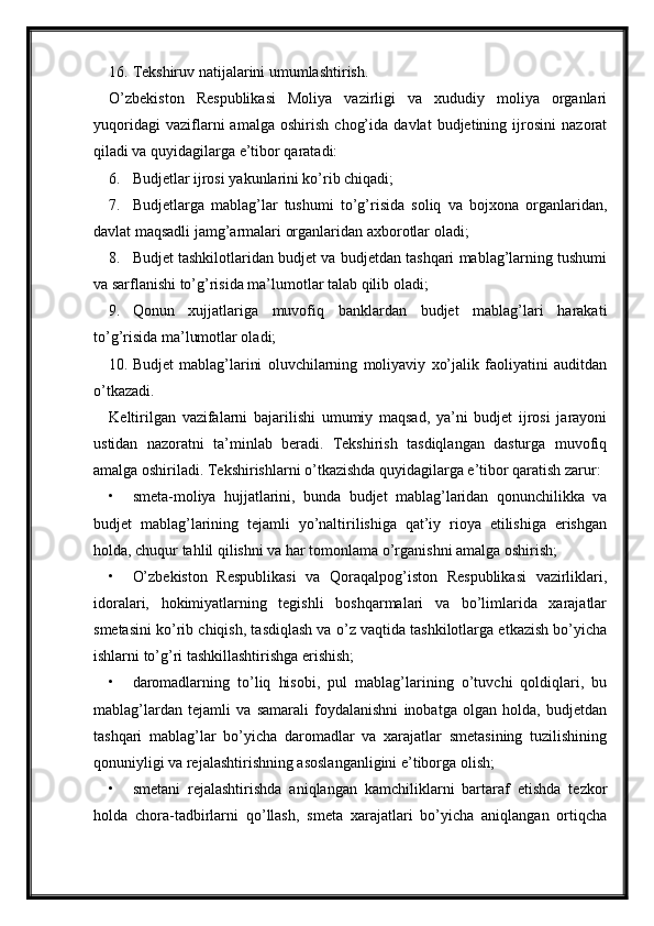 16. Tekshiruv natijalarini umumlashtirish.
O’zbekiston   Respublikasi   Moliya   vazirligi   va   xududiy   moliya   organlari
yuqoridagi   vaziflarni   amalga   oshirish   chog’ida   davlat   budjetining   ijrosini   nazorat
qiladi va quyidagilarga e’tibor qaratadi:
6. Budjetlar ijrosi yakunlarini ko’rib chiqadi; 
7. Budjetlarga   mablag’lar   tushumi   to’g’risida   soliq   va   bojxona   organlaridan,
davlat maqsadli jamg’armalari organlaridan axborotlar oladi;
8. Budjet tashkilotlaridan budjet va budjetdan tashqari mablag’larning tushumi
va sarflanishi to’g’risida ma’lumotlar talab qilib oladi;
9. Qonun   xujjatlariga   muvofiq   banklardan   budjet   mablag’lari   harakati
to’g’risida ma’lumotlar oladi;
10. Budjet   mablag’larini   oluvchilarning   moliyaviy   xo’jalik   faoliyatini   auditdan
o’tkazadi.
Keltirilgan   vazifalarni   bajarilishi   umumiy   maqsad,   ya’ni   budjet   ijrosi   jarayoni
ustidan   nazoratni   ta’minlab   beradi.   Tekshirish   tasdiqlangan   dasturga   muvofiq
amalga oshiriladi. Tekshirishlarni o’tkazishda quyidagilarga e’tibor qaratish zarur:
• smeta-moliya   hujjatlarini,   bunda   budjet   mablag’laridan   qonunchilikka   va
budjet   mablag’larining   tejamli   yo’naltirilishiga   qat’iy   rioya   etilishiga   erishgan
holda, chuqur tahlil qilishni va har tomonlama o’rganishni amalga oshirish;
• O’zbekiston   Respublikasi   va   Qoraqalpog’iston   Respublikasi   vazirliklari,
idoralari,   hokimiyatlarning   tegishli   boshqarmalari   va   bo’limlarida   xarajatlar
smetasini ko’rib chiqish, tasdiqlash va o’z vaqtida tashkilotlarga etkazish bo’yicha
ishlarni to’g’ri tashkillashtirishga erishish;
• daromadlarning   to’liq   hisobi,   pul   mablag’larining   o’tuvchi   qoldiqlari,   bu
mablag’lardan   tejamli   va   samarali   foydalanishni   inobatga   olgan   holda,   budjetdan
tashqari   mablag’lar   bo’yicha   daromadlar   va   xarajatlar   smetasining   tuzilishining
qonuniyligi va rejalashtirishning asoslanganligini e’tiborga olish;
• smetani   rejalashtirishda   aniqlangan   kamchiliklarni   bartaraf   etishda   tezkor
holda   chora-tadbirlarni   qo’llash,   smeta   xarajatlari   bo’yicha   aniqlangan   ortiqcha