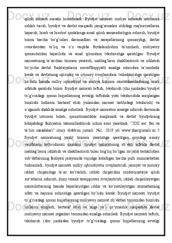 qilish   dolzarb   masala   hisoblanadi.   Byudjet   nazorati   moliya   sohasida   intizomni
ushlab   turish,   byudjet   va  davlat   maqsadli   jamg’armalari   oldidagi   majburiyatlarini
bajarish, hisob va hisobot qoidalariga amal qilish samaradorligini oshirish, byudjet
tizimi   barcha   bo’g’inlari   daromadlari   va   xarajatlarining   qonuniyligi,   davlat
resurslaridan   to’liq   va   o’z   vaqtida   foydalanilishini   ta’minlash,   moliyaviy
qonunchilikni   bajarilishi   va   amal   qilinishini   tekshirishga   qaratilgan.   Byudjet
nazoratining   ta’sirchan   tizimini   yaratish,   mablag’larni   shakllantirish   va   ishlatish
bo’yicha   davlat   funktsiyalarini   muvaffaqqiyatli   amalga   oshirishni   ta’minlashi
kerak   va   davlatning   iqtisodiy   va   ijtimoiy   rivojlanishini   tezlashtirishga   qaratilgan
bo’lishi   hamda   milliy   iqtisodiyot   va   moliya   tizimini   mustahkamlashning   omili
sifatida qaralishi lozim. Byudjet nazorati taftish, tekshirish (shu jumladan byudjet
to’g’risidagi   qonun   hujjatlarining   avvalgi   taftishda   yoki   tekshirishda   aniqlangan
buzilishi   hollarini   bartaraf   etish   yuzasidan   nazorat   tartibidagi   tekshirish)   va
o’rganish shaklida amalga oshiriladi. Byudjet nazoratini amalga oshirish davomida
byudjet   intizomi   holati,   qonunbuzarliklar   aniqlanadi   va   davlat   byudjetining
kelajakdagi   faoliyatini   takomillashtirish   uchun   asos   yaratiladi.   “XXI   asr:   fan   va
ta’lim   masalalari”   ilmiy   elektron   jurnali.   №1,   2019   yil   www.sharqjurnali.uz   5
Byudjet   nazoratining   yaxlit   tizimini   yaratishga   qaratilgan   quyidagi   asosiy
vazifalarni   keltirishimiz   mumkin:   byudjet   nazoratining   ob’ekti   sifatida   davlat
mablag’larini ishlatish va shakllantirish bilan bog’liq bo’lgan xo’jalik tashkilotlari
sub’ektlarining   faoliyati   jarayonida  vujudga   keladigan   barcha  pulli   munosabatlari
tushuniladi; byudjet nazorati milliy iqtisodiyotni rivojlantirish, jamiyat va xususiy
ishlab   chiqarishga   ta’sir   ko’rsatish,   ishlab   chiqarishni   modernizatsiya   qilish
sur’atlarini oshirish, ilmiy-texnik taraqqiyotni rivojlantirish, ishlab chiqarilayotgan
maxsulotlarning   hamda   bajarilayotgan   ishlar   va   ko’rsatilayotgan   xizmatlarning
sifati   va   hajmini   oshirishga   qaratilgan   bo’lishi   kerak.   Byudjet   nazorati   byudjet
to’g’risidagi qonun hujjatlarining moliyaviy nazorat ob’ektlari tomonidan buzilishi
hollarini   aniqlash,   bartaraf   etish   va   unga   yo’l   qo’ymaslik   maqsadida   davlat
moliyaviy nazorat organlari tomonidan amalga oshiriladi. Byudjet nazorati taftish,
tekshirish   (shu   jumladan   byudjet   to’g’risidagi   qonun   hujjatlarining   avvalgi