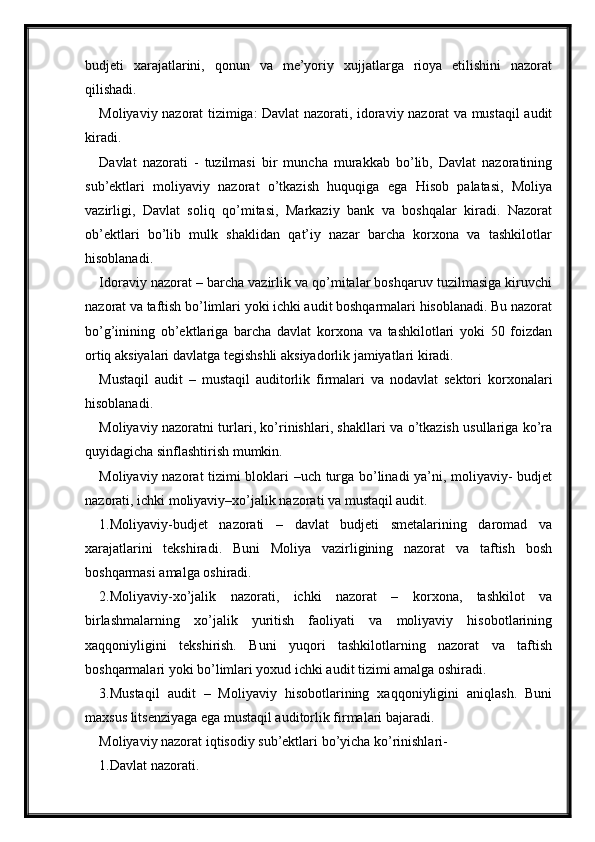 budjeti   xarajatlarini,   qonun   va   me’yoriy   xujjatlarga   rioya   etilishini   nazorat
qilishadi.
Moliyaviy nazorat tizimiga: Davlat nazorati, idoraviy nazorat va mustaqil audit
kiradi.
Davlat   nazorati   -   tuzilmasi   bir   muncha   murakkab   bo’lib,   Davlat   nazoratining
sub’ektlari   moliyaviy   nazorat   o’tkazish   huquqiga   ega   Hisob   palatasi,   Moliya
vazirligi,   Davlat   soliq   qo’mitasi,   Markaziy   bank   va   boshqalar   kiradi.   Nazorat
ob’ektlari   bo’lib   mulk   shaklidan   qat’iy   nazar   barcha   korxona   va   tashkilotlar
hisoblanadi.
Idoraviy nazorat – barcha vazirlik va qo’mitalar boshqaruv tuzilmasiga kiruvchi
nazorat va taftish bo’limlari yoki ichki audit boshqarmalari hisoblanadi. Bu nazorat
bo’g’inining   ob’ektlariga   barcha   davlat   korxona   va   tashkilotlari   yoki   50   foizdan
ortiq aksiyalari davlatga tegishshli aksiyadorlik jamiyatlari kiradi.
Mustaqil   audit   –   mustaqil   auditorlik   firmalari   va   nodavlat   sektori   korxonalari
hisoblanadi.
Moliyaviy nazoratni turlari, ko’rinishlari, shakllari va o’tkazish usullariga ko’ra
quyidagicha sinflashtirish mumkin.
Moliyaviy nazorat tizimi bloklari –uch turga bo’linadi ya’ni, moliyaviy- budjet
nazorati, ichki moliyaviy–xo’jalik nazorati va mustaqil audit.
1.Moliyaviy-budjet   nazorati   –   davlat   budjeti   smetalarining   daromad   va
xarajatlarini   tekshiradi.   Buni   Moliya   vazirligining   nazorat   va   taftish   bosh
boshqarmasi amalga oshiradi.
2.Moliyaviy-xo’jalik   nazorati,   ichki   nazorat   –   korxona,   tashkilot   va
birlashmalarning   xo’jalik   yuritish   faoliyati   va   moliyaviy   hisobotlarining
xaqqoniyligini   tekshirish.   Buni   yuqori   tashkilotlarning   nazorat   va   taftish
boshqarmalari yoki bo’limlari yoxud ichki audit tizimi amalga oshiradi.
3.Mustaqil   audit   –   Moliyaviy   hisobotlarining   xaqqoniyligini   aniqlash.   Buni
maxsus litsenziyaga ega mustaqil auditorlik firmalari bajaradi.
Moliyaviy nazorat iqtisodiy sub’ektlari bo’yicha ko’rinishlari-
1.Davlat nazorati.