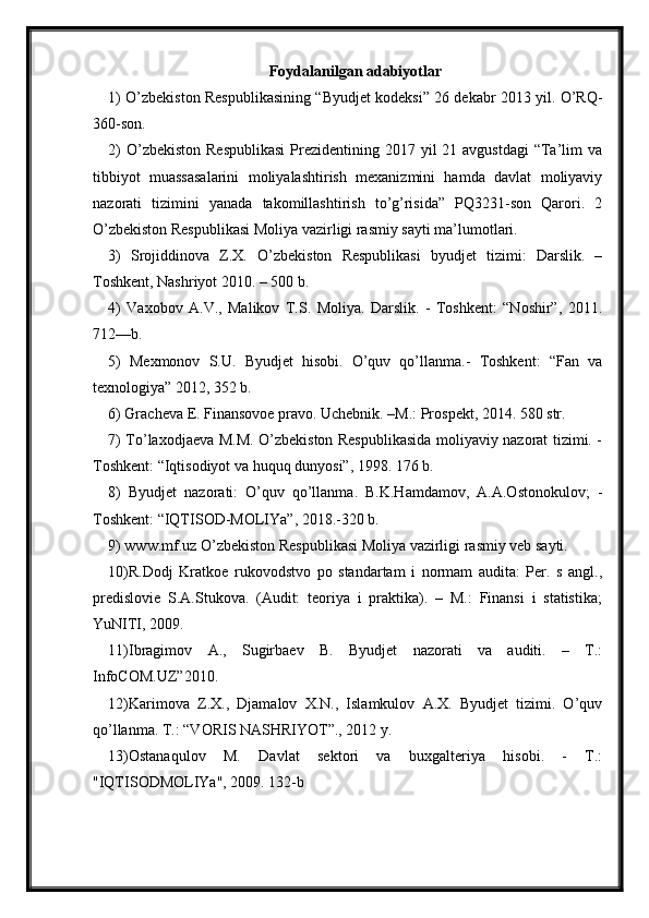 Foydalanilgan adabiyotlar
1) O’zbekiston Respublikasining “Byudjet kodeksi” 26 dekabr 2013 yil. O’RQ-
360-son. 
2)  O’zbekiston  Respublikasi  Prezidentining 2017 yil  21 avgustdagi  “Ta’lim  va
tibbiyot   muassasalarini   moliyalashtirish   mexanizmini   hamda   davlat   moliyaviy
nazorati   tizimini   yanada   takomillashtirish   to’g’risida”   PQ3231-son   Qarori.   2
O’zbekiston Respublikasi Moliya vazirligi rasmiy sayti ma’lumotlari.
3)   Srojiddinova   Z.X.   O’zbekiston   Respublikasi   byudjet   tizimi:   Darslik.   –
Toshkent, Nashriyot 2010. – 500 b. 
4)   Vaxobov   A.V.,   Malikov   T.S.   Moliya.   Darslik.   -   Toshkent:   “Noshir”,   2011.
712—b.
5)   Mexmonov   S.U.   Byudjet   hisobi.   O’quv   qo’llanma.-   Toshkent:   “Fan   va
texnologiya” 2012, 352 b. 
6) Gracheva E. Finansovoe pravo. Uchebnik. –M.: Prospekt, 2014. 580 str.
7) To’laxodjaeva M.M. O’zbekiston Respublikasida moliyaviy nazorat tizimi. -
Toshkent: “Iqtisodiyot va huquq dunyosi”, 1998. 176 b. 
8)   Byudjet   nazorati:   O’quv   qo’llanma.   B.K.Hamdamov,   A.A.Ostonokulov;   -
Toshkent: “IQTISOD-MOLIYa”, 2018.-320 b. 
9) www.mf.uz O’zbekiston Respublikasi Moliya vazirligi rasmiy veb sayti.
10)R.Dodj   Kratkoe   rukovodstvo   po   standartam   i   normam   audita:   Per.   s   angl.,
predislovie   S.A.Stukova.   (Audit:   teoriya   i   praktika).   –   M.:   Finansi   i   statistika;
YuNITI, 2009. 
11)Ibragimov   A.,   Sugirbaev   B.   Byudjet   nazorati   va   auditi.   –   T.:
InfoCOM.UZ”2010. 
12)Karimova   Z.X.,   Djamalov   X.N.,   Islamkulov   A.X.   Byudjet   tizimi.   O’quv
qo’llanma. T.: “VORIS NASHRIYOT”., 2012 y. 
13)Ostanaqulov   M.   Davlat   sektori   va   buxgalteriya   hisobi.   -   T.:
"IQTISODMOLIYa", 2009. 132-b