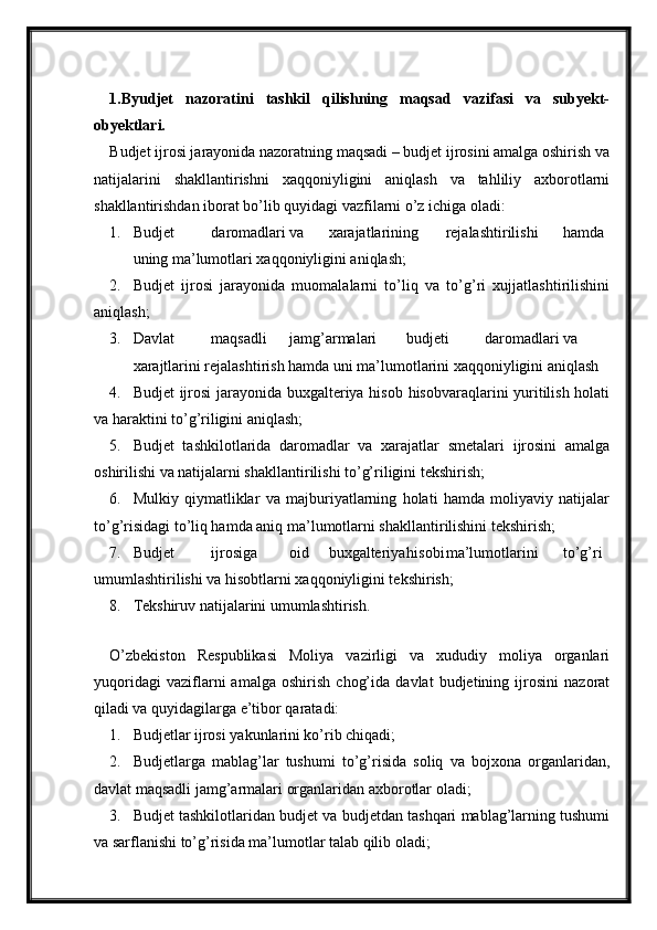 1.Byudjet   nazoratini   tashkil   qilishning   maqsad   vazifasi   va   subyekt-
obyektlari.
Budjet ijrosi jarayonida nazoratning maqsadi – budjet ijrosini amalga oshirish va
natijalarini   shakllantirishni   xaqqoniyligini   aniqlash   va   tahliliy   axborotlarni
shakllantirishdan iborat bo’lib quyidagi vazfilarni o’z ichiga oladi:
1. Budjet daromadlari va xarajatlarining rejalashtirilishi hamda
uning ma’lumotlari xaqqoniyligini aniqlash;
2. Budjet   ijrosi   jarayonida   muomalalarni   to’liq   va   to’g’ri   xujjatlashtirilishini
aniqlash;
3. Davlat maqsadli jamg’armalari budjeti daromadlari va
xarajtlarini rejalashtirish hamda uni ma’lumotlarini xaqqoniyligini aniqlash
4. Budjet ijrosi  jarayonida buxgalteriya hisob hisobvaraqlarini yuritilish holati
va haraktini to’g’riligini aniqlash;
5. Budjet   tashkilotlarida   daromadlar   va   xarajatlar   smetalari   ijrosini   amalga
oshirilishi va natijalarni shakllantirilishi to’g’riligini tekshirish;
6. Mulkiy   qiymatliklar   va   majburiyatlarning   holati   hamda   moliyaviy   natijalar
to’g’risidagi to’liq hamda aniq ma’lumotlarni shakllantirilishini tekshirish;
7. Budjet ijrosiga oid buxgalteriya hisobi ma’lumotlarini to’g’ri
umumlashtirilishi va hisobtlarni xaqqoniyligini tekshirish;
8. Tekshiruv natijalarini umumlashtirish.
 
O’zbekiston   Respublikasi   Moliya   vazirligi   va   xududiy   moliya   organlari
yuqoridagi   vaziflarni   amalga   oshirish   chog’ida   davlat   budjetining   ijrosini   nazorat
qiladi va quyidagilarga e’tibor qaratadi:
1. Budjetlar ijrosi yakunlarini ko’rib chiqadi;
2. Budjetlarga   mablag’lar   tushumi   to’g’risida   soliq   va   bojxona   organlaridan,
davlat maqsadli jamg’armalari organlaridan axborotlar oladi;
3. Budjet tashkilotlaridan budjet va budjetdan tashqari mablag’larning tushumi
va sarflanishi to’g’risida ma’lumotlar talab qilib oladi;