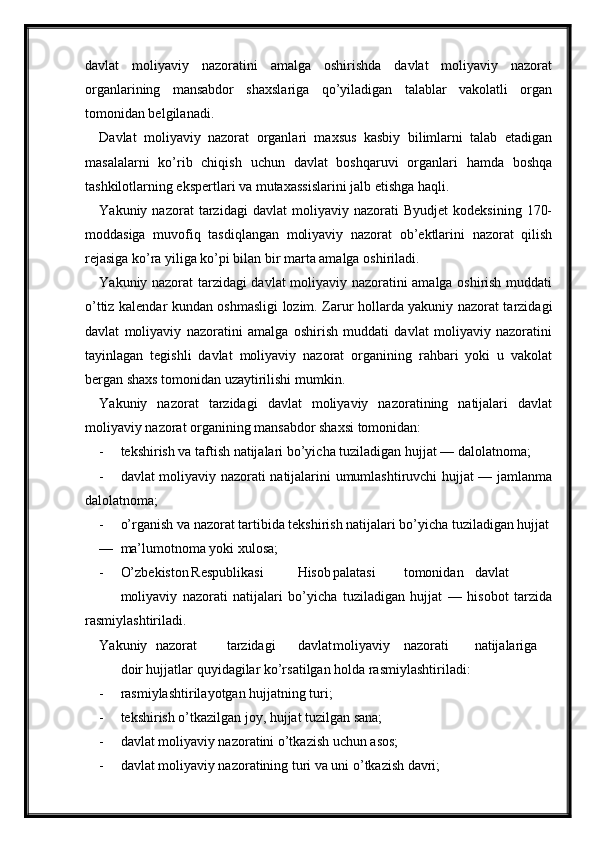 davlat   moliyaviy   nazoratini   amalga   oshirishda   davlat   moliyaviy   nazorat
organlarining   mansabdor   shaxslariga   qo’yiladigan   talablar   vakolatli   organ
tomonidan belgilanadi.
Davlat   moliyaviy   nazorat   organlari   maxsus   kasbiy   bilimlarni   talab   etadigan
masalalarni   ko’rib   chiqish   uchun   davlat   boshqaruvi   organlari   hamda   boshqa
tashkilotlarning ekspertlari va mutaxassislarini jalb etishga haqli.
Yakuniy  nazorat   tarzidagi   davlat   moliyaviy  nazorati   Byudjet   kodeksining   170-
moddasiga   muvofiq   tasdiqlangan   moliyaviy   nazorat   ob’ektlarini   nazorat   qilish
rejasiga ko’ra yiliga ko’pi bilan bir marta amalga oshiriladi.
Yakuniy nazorat tarzidagi davlat moliyaviy nazoratini amalga oshirish muddati
o’ttiz kalendar kundan oshmasligi lozim. Zarur hollarda yakuniy nazorat tarzidagi
davlat   moliyaviy   nazoratini   amalga   oshirish   muddati   davlat   moliyaviy   nazoratini
tayinlagan   tegishli   davlat   moliyaviy   nazorat   organining   rahbari   yoki   u   vakolat
bergan shaxs tomonidan uzaytirilishi mumkin.
Yakuniy   nazorat   tarzidagi   davlat   moliyaviy   nazoratining   natijalari   davlat
moliyaviy nazorat organining mansabdor shaxsi tomonidan:
- tekshirish va taftish natijalari bo’yicha tuziladigan hujjat — dalolatnoma;
- davlat moliyaviy nazorati natijalarini umumlashtiruvchi hujjat — jamlanma
dalolatnoma;
- o’rganish va nazorat tartibida tekshirish natijalari bo’yicha tuziladigan hujjat
— ma’lumotnoma yoki xulosa;
- O’zbekiston Respublikasi Hisob palatasi tomonidan davlat
moliyaviy   nazorati   natijalari   bo’yicha   tuziladigan   hujjat   —   hisobot   tarzida
rasmiylashtiriladi.
Yakuniy nazorat tarzidagi davlat moliyaviy nazorati natijalariga
doir hujjatlar quyidagilar ko’rsatilgan holda rasmiylashtiriladi:
- rasmiylashtirilayotgan hujjatning turi;
- tekshirish o’tkazilgan joy, hujjat tuzilgan sana;
- davlat moliyaviy nazoratini o’tkazish uchun asos;
- davlat moliyaviy nazoratining turi va uni o’tkazish davri;
