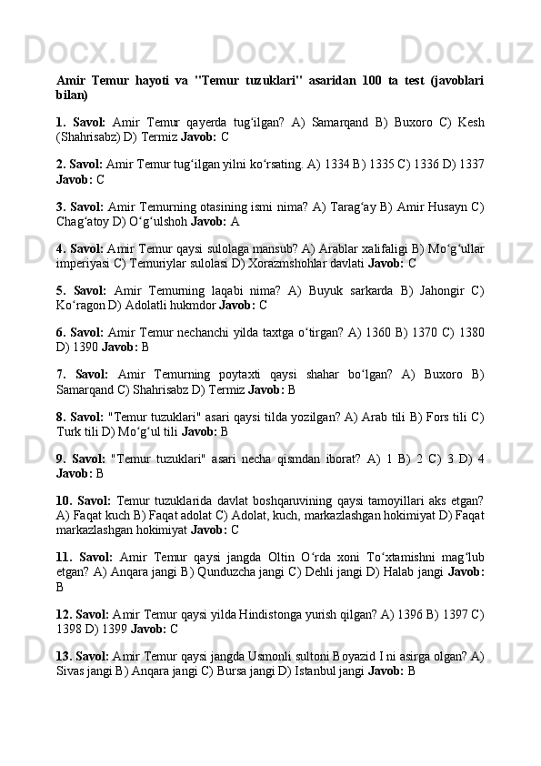 Amir   Temur   hayoti   va   "Temur   tuzuklari"   asaridan   100   ta   test   (javoblari
bilan)
1.   Savol:   Amir   Temur   qayerda   tug ilgan?   A)   Samarqand   B)   Buxoro   C)   Keshʻ
(Shahrisabz) D) Termiz  Javob:  C
2. Savol:  Amir Temur tug ilgan yilni ko rsating. A) 1334 B) 1335 C) 1336 D) 1337	
ʻ ʻ
Javob:  C
3. Savol:   Amir Temurning otasining ismi nima? A) Tarag ay B) Amir Husayn C)	
ʻ
Chag atoy D) O g ulshoh 	
ʻ ʻ ʻ Javob:  A
4. Savol:  Amir Temur qaysi sulolaga mansub? A) Arablar xalifaligi B) Mo g ullar	
ʻ ʻ
imperiyasi C) Temuriylar sulolasi D) Xorazmshohlar davlati  Javob:  C
5.   Savol:   Amir   Temurning   laqabi   nima?   A)   Buyuk   sarkarda   B)   Jahongir   C)
Ko ragon D) Adolatli hukmdor 	
ʻ Javob:  C
6. Savol:   Amir Temur nechanchi  yilda taxtga o tirgan? A) 1360 B) 1370 C) 1380	
ʻ
D) 1390  Javob:  B
7.   Savol:   Amir   Temurning   poytaxti   qaysi   shahar   bo lgan?   A)   Buxoro   B)	
ʻ
Samarqand C) Shahrisabz D) Termiz  Javob:  B
8. Savol:   "Temur tuzuklari" asari qaysi tilda yozilgan? A) Arab tili B) Fors tili C)
Turk tili D) Mo g ul tili 	
ʻ ʻ Javob:  B
9.   Savol:   "Temur   tuzuklari"   asari   necha   qismdan   iborat?   A)   1   B)   2   C)   3   D)   4
Javob:  B
10.   Savol:   Temur   tuzuklarida   davlat   boshqaruvining   qaysi   tamoyillari   aks   etgan?
A) Faqat kuch B) Faqat adolat C) Adolat, kuch, markazlashgan hokimiyat D) Faqat
markazlashgan hokimiyat  Javob:  C
11.   Savol:   Amir   Temur   qaysi   jangda   Oltin   O rda   xoni   To xtamishni   mag lub	
ʻ ʻ ʻ
etgan? A) Anqara jangi B) Qunduzcha jangi C) Dehli jangi D) Halab jangi   Javob:
B
12. Savol:  Amir Temur qaysi yilda Hindistonga yurish qilgan? A) 1396 B) 1397 C)
1398 D) 1399  Javob:  C
13. Savol:  Amir Temur qaysi jangda Usmonli sultoni Boyazid I ni asirga olgan? A)
Sivas jangi B) Anqara jangi C) Bursa jangi D) Istanbul jangi  Javob:  B