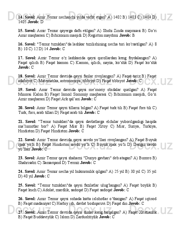 14. Savol:  Amir Temur nechanchi yilda vafot etgan? A) 1402 B) 1403 C) 1404 D)
1405  Javob:  D
15. Savol:   Amir Temur qayerga dafn etilgan? A) Shohi Zinda majmuasi  B) Go riʻ
Amir maqbarasi C) Bibixonim masjidi D) Registon maydoni  Javob:  B
16. Savol:   "Temur tuzuklari"da lashkar tuzilishining necha turi ko rsatilgan? A) 8	
ʻ
B) 10 C) 12 D) 14  Javob:  C
17.   Savol:   Amir   Temur   o z   lashkarida   qaysi   qurollardan   keng   foydalangan?   A)	
ʻ
Faqat   qilich   B)   Faqat   kamon   C)   Kamon,   qilich,   nayza,   ko shk   D)   Faqat   ko shk	
ʻ ʻ
Javob:  C
18. Savol:   Amir Temur  davrida qaysi  fanlar rivojlangan? A)  Faqat tarix B)  Faqat
adabiyot C) Matematika, astronomiya, tibbiyot D) Faqat tibbiyot  Javob:  C
19.   Savol:   Amir   Temur   davrida   qaysi   me moriy   obidalar   qurilgan?   A)   Faqat	
ʼ
Minorai   Kalon   B)   Faqat   Ismoil   Somoniy   maqbarasi   C)   Bibixonim   masjidi,   Go ri	
ʻ
Amir maqbarasi D) Faqat Ark qal’asi  Javob:  C
20. Savol:  Amir Temur qaysi tillarni bilgan? A) Faqat turk tili B) Faqat fors tili C)
Turk, fors, arab tillari D) Faqat arab tili  Javob:  C
21.   Savol:   "Temur   tuzuklari"da   qaysi   davlatlarga   elchilar   yuborilganligi   haqida
ma lumotlar   bor?   A)   Faqat   Misr   B)   Faqat   Xitoy   C)   Misr,   Suriya,   Turkiya,	
ʼ
Hindiston D) Faqat Hindiston  Javob:  C
22. Savol:   Amir Temur davrida qaysi savdo yo llari rivojlangan? A) Faqat Buyuk	
ʻ
ipak   yo li   B)   Faqat   Hindiston   savdo   yo li   C)   Buyuk   ipak   yo li   D)   Dengiz   savdo	
ʻ ʻ ʻ
yo llari 	
ʻ Javob:  C
23. Savol:  Amir Temur qaysi shaharni "Dunyo gavhari" deb atagan? A) Buxoro B)
Shahrisabz C) Samarqand D) Termiz  Javob:  C
24. Savol:  Amir Temur necha yil hukmronlik qilgan? A) 25 yil B) 30 yil C) 35 yil
D) 40 yil  Javob:  C
25.   Savol:   "Temur   tuzuklari"da   qaysi   fazilatlar   ulug langan?   A)   Faqat   boylik   B)	
ʻ
Faqat kuch C) Adolat, mardlik, sadoqat D) Faqat sadoqat  Javob:  C
26.  Savol:   Amir  Temur  qaysi  sohada   katta  islohotlar   o tkazgan?  A)   Faqat   iqtisod	
ʻ
B) Faqat madaniyat C) Harbiy ish, davlat boshqaruvi D) Faqat din  Javob:  C
27. Savol:   Amir  Temur  davrida qaysi  dinlar  keng  tarqalgan?  A)  Faqat  Xristianlik
B) Faqat Buddaviylik C) Islom D) Zardushtiylik  Javob:  C
