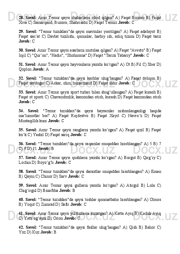 28. Savol:   Amir Temur qaysi  shaharlarni obod qilgan? A) Faqat Buxoro B) Faqat
Xiva C) Samarqand, Buxoro, Shahrisabz D) Faqat Termiz  Javob:  C
29.   Savol:   "Temur   tuzuklari"da   qaysi   mavzular   yoritilgan?   A)   Faqat   adabiyot   B)
Faqat   san at   C)   Davlat   tuzilishi,   qonunlar,   harbiy   ish,   soliq   tizimi   D)   Faqat   tarixʼ
Javob:  C
30. Savol:  Amir Temur qaysi asarlarni mutolaa qilgan? A) Faqat "Avesto" B) Faqat
Injil C) "Qur on", "Hadis", "Shohnoma" D) Faqat "Tarixi Tabariy" 	
ʼ Javob:  C
31. Savol:  Amir Temur qaysi hayvonlarni yaxshi ko rgan? A) Ot B) Fil C) Sher D)	
ʻ
Qoplon  Javob:  A
32.   Savol:   "Temur   tuzuklari"da   qaysi   kasblar   ulug langan?   A)   Faqat   dehqon   B)
ʻ
Faqat savdogar C) Askar, olim, hunarmand D) Faqat shoir  Javob:  C
33. Savol:  Amir Temur qaysi sport turlari bilan shug ullangan? A) Faqat kurash B)
ʻ
Faqat ot sporti C) Chavandozlik, kamondan otish, kurash D) Faqat kamondan otish
Javob:  C
34.   Savol:   "Temur   tuzuklari"da   qaysi   bayramlar   nishonlanganligi   haqida
ma lumotlar   bor?   A)   Faqat   Rojdestvo   B)   Faqat   Xayit   C)   Navro z   D)   Faqat	
ʼ ʻ
Mustaqillik kuni  Javob:  C
35.   Savol:   Amir   Temur   qaysi   ranglarni   yaxshi   ko rgan?   A)   Faqat   qizil   B)   Faqat	
ʻ
ko k C) Yashil D) Faqat sariq 	
ʻ Javob:  C
36. Savol:   "Temur tuzuklari"da qaysi  raqamlar muqaddas hisoblangan? A) 5 B) 7
C) 9 D) 11  Javob:  B
37. Savol:   Amir Temur  qaysi  qushlarni  yaxshi  ko rgan? A)  Burgut B)  Qirg iy C)	
ʻ ʻ
Lochin D) Boyo g li 	
ʻ ʻ Javob:  C
38.   Savol:   "Temur   tuzuklari"da   qaysi   daraxtlar   muqaddas   hisoblangan?   A)   Eman
B) Qayin C) Chinor D) Sarv  Javob:  C
39.   Savol:   Amir   Temur   qaysi   gullarni   yaxshi   ko rgan?   A)   Atirgul   B)   Lola   C)	
ʻ
Chig irgul D) Binafsha 	
ʻ Javob:  B
40. Savol:   "Temur tuzuklari"da qaysi toshlar qimmatbaho hisoblangan? A) Olmos
B) Yoqut C) Zumrad D) Safir  Javob:  C
41. Savol:  Amir Temur qaysi yulduzlarni kuzatgan? A) Katta Ayiq B) Kichik Ayiq
C) Yetti og ayni D) Orion 	
ʻ Javob:  C
42.   Savol:   "Temur   tuzuklari"da   qaysi   fasllar   ulug langan?   A)   Qish   B)   Bahor   C)	
ʻ
Yoz D) Kuz  Javob:  B 