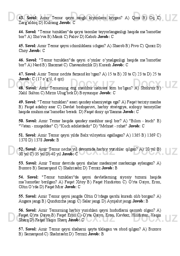 43.   Savol:   Amir   Temur   qaysi   rangli   kiyimlarni   kiygan?   A)   Qora   B)   Oq   C)
Zarg aldoq D) Kulrang ʻ Javob:  C
44. Savol:  "Temur tuzuklari"da qaysi taomlar tayyorlanganligi haqida ma lumotlar	
ʼ
bor? A) Sho rva B) Manti C) Palov D) Kabob 	
ʻ Javob:  C
45. Savol:  Amir Temur qaysi ichimliklarni ichgan? A) Sharob B) Pivo C) Qimiz D)
Choy  Javob:  C
46.   Savol:   "Temur   tuzuklari"da   qaysi   o yinlar   o ynalganligi   haqida   ma lumotlar	
ʻ ʻ ʼ
bor? A) Nard B) Shaxmat C) Chavandozlik D) Kurash  Javob:  C
47. Savol:  Amir Temur nechta farzand ko rgan? A) 15 ta B) 20 ta C) 23 ta D) 25 ta
ʻ
Javob:  C (17 o g il, 6 qiz)	
ʻ ʻ
48.   Savol:   Amir   Temurning   eng   mashhur   nabirasi   kim   bo lgan?   A)   Shohrux   B)	
ʻ
Xalil Sulton C) Mirzo Ulug bek D) Boysunqur 	
ʻ Javob:  C
49. Savol:  "Temur tuzuklari" asari qanday ahamiyatga ega? A) Faqat tarixiy manba
B)   Faqat   adabiy   asar   C)   Davlat   boshqaruvi,   harbiy   strategiya,   axloqiy   tamoyillar
haqida muhim ma lumotlar beradi. D) Faqat diniy qo llanma 	
ʼ ʻ Javob:  C
50.   Savol:   Amir   Temur   haqida   qanday   mashhur   naql   bor?   A)   "Bilim   -   kuch"   B)
"Vatan - muqaddas" C) "Kuch adolatdadir" D) "Mehnat - rohat"  Javob:  C
51. Savol:  Amir Temur qaysi yilda Balx viloyatini egallagan? A) 1365 B) 1369 C)
1370 D) 1378  Javob:  B
52. Savol:   Amir  Temur  necha yil davomida harbiy yurishlar  qilgan? A)  20 yil B)
30 yil C) 35 yil D) 40 yil  Javob:  C
53.   Savol:   Amir   Temur   davrida   qaysi   shahar   madaniyat   markaziga   aylangan?   A)
Buxoro B) Samarqand C) Shahrisabz D) Termiz  Javob:  B
54.   Savol:   "Temur   tuzuklari"da   qaysi   davlatlarning   siyosiy   tuzumi   haqida
ma lumotlar   berilgan?   A)   Faqat   Xitoy   B)   Faqat   Hindiston   C)   O rta   Osiyo,   Eron,	
ʼ ʻ
Oltin O rda D) Faqat Misr 	
ʻ Javob:  C
55. Savol:   Amir Temur qaysi jangda Oltin O rdaga qarshi kurash olib borgan? A)	
ʻ
Angara jangi B) Qunduzcha jangi C) Salar jangi D) Aynjalut jangi  Javob:  B
56.  Savol:   Amir   Temurning   harbiy  yurishlari   qaysi   hududlarni   qamrab   olgan?  A)
Faqat O rta Osiyo B) Faqat Eron C) O rta Osiyo, Eron, Kavkaz, Hindiston, Yaqin	
ʻ ʻ
Sharq D) Faqat Yaqin Sharq  Javob:  C
57. Savol:   Amir  Temur  qaysi  shaharni  qayta tiklagan va obod qilgan? A) Buxoro
B) Samarqand C) Shahrisabz D) Termiz  Javob:  B 
