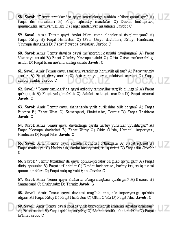 58.   Savol:   "Temur   tuzuklari"da   qaysi   masalalarga   alohida   e tibor   qaratilgan?   A)ʼ
Faqat   din   masalalari   B)   Faqat   iqtisodiy   masalalar   C)   Davlat   boshqaruvi,
qonunchilik, armiya tuzilishi D) Faqat madaniyat masalalari  Javob:  C
59.   Savol:   Amir   Temur   qaysi   davlat   bilan   savdo   aloqalarini   rivojlantirgan?   A)
Faqat   Xitoy   B)   Faqat   Hindiston   C)   O rta   Osiyo   davlatlari,   Xitoy,   Hindiston,	
ʻ
Yevropa davlatlari D) Faqat Yevropa davlatlari  Javob:  C
60.   Savol:   Amir   Temur   davrida   qaysi   me morchilik   uslubi   rivojlangan?   A)   Faqat
ʼ
Vizantiya   uslubi   B)   Faqat   G arbiy   Yevropa   uslubi   C)   O rta   Osiyo   me morchiligi	
ʻ ʻ ʼ
uslubi D) Faqat Eron me morchiligi uslubi 	
ʼ Javob:  C
61. Savol:  Amir Temur qaysi asarlarni yaratishga homiylik qilgan? A) Faqat tarixiy
asarlar   B)   Faqat   diniy   asarlar   C)   Astronomiya,   tarix,   adabiyot   asarlari   D)   Faqat
adabiy asarlar  Javob:  C
62. Savol:  "Temur tuzuklari"da qaysi axloqiy tamoyillar targ ib qilingan? A) Faqat	
ʻ
qo rqoqlik   B)   Faqat   yolg onchilik   C)   Adolat,   sadoqat,   mardlik   D)   Faqat   xiyonat	
ʻ ʻ
Javob:  C
63.   Savol:   Amir   Temur   qaysi   shaharlarda   yirik   qurilishlar   olib   borgan?   A)   Faqat
Buxoro   B)   Faqat   Xiva   C)   Samarqand,   Shahrisabz,   Termiz   D)   Faqat   Toshkent
Javob:  C
64.  Savol:   Amir   Temur   qaysi   davlatlarga   qarshi   harbiy  yurishlar   uyushtirgan?   A)
Faqat   Yevropa   davlatlari   B)   Faqat   Xitoy   C)   Oltin   O rda,   Usmonli   imperiyasi,	
ʻ
Hindiston D) Faqat Misr  Javob:  C
65.   Savol:   Amir   Temur   qaysi   sohada   islohotlar   o tkazgan?   A)   Faqat   iqtisod   B)	
ʻ
Faqat madaniyat C) Harbiy ish, davlat boshqaruvi, soliq tizimi D) Faqat din  Javob:
C
66. Savol:  "Temur tuzuklari"da qaysi qonun-qoidalar belgilab qo yilgan? A) Faqat	
ʻ
diniy  qonunlar  B)  Faqat  urf-odatlar   C)   Davlat  boshqaruvi,  harbiy  ish,  soliq   tizimi
qonun-qoidalari D) Faqat xalq og zaki ijodi 	
ʻ Javob:  C
67.  Savol:   Amir  Temur  qaysi  shaharda   o ziga  maqbara  qurdirgan?  A)   Buxoro  B)	
ʻ
Samarqand C) Shahrisabz D) Termiz  Javob:  B
68.   Savol:   Amir   Temur   qaysi   davlatni   mag lub   etib,   o z   imperiyasiga   qo shib	
ʻ ʻ ʻ
olgan? A) Faqat Xitoy B) Faqat Hindiston C) Oltin O rda D) Faqat Misr 	
ʻ Javob:  C
69. Savol:  Amir Temur qaysi sohada yirik bunyodkorlik ishlarini amalga oshirgan?
A) Faqat sanoat B) Faqat qishloq xo jaligi C) Me morchilik, obodonchilik D) Faqat	
ʻ ʼ
ta lim 	
ʼ Javob:  C 