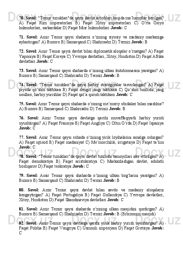70. Savol:  "Temur tuzuklari"da qaysi davlat arboblari haqida ma lumotlar berilgan?ʼ
A)   Faqat   Rim   imperatorlari   B)   Faqat   Xitoy   imperatorlari   C)   O rta   Osiyo	
ʻ
hukmdorlari, sarkardalar D) Faqat Misr hukmdorlari  Javob:  C
71.   Savol:   Amir   Temur   qaysi   shaharni   o zining   siyosiy   va   madaniy   markaziga	
ʻ
aylantirgan? A) Buxoro B) Samarqand C) Shahrisabz D) Termiz  Javob:  B
72. Savol:  Amir Temur qaysi davlat bilan diplomatik aloqalar o rnatgan? A) Faqat	
ʻ
Yaponiya B) Faqat Koreya C) Yevropa davlatlari, Xitoy, Hindiston D) Faqat Afrika
davlatlari  Javob:  C
73. Savol:   Amir Temur qaysi shaharda o zining ulkan kutubxonasini yaratgan? A)	
ʻ
Buxoro B) Samarqand C) Shahrisabz D) Termiz  Javob:  B
74.   Savol:   "Temur   tuzuklari"da   qaysi   harbiy   strategiyalar   tasvirlangan?   A)   Faqat
piyoda qo shin taktikasi  B) Faqat  dengiz jangi taktikasi  C)  Qo shin tuzilishi, jang	
ʻ ʻ
usullari, harbiy yurishlar D) Faqat qal’a qurish taktikasi  Javob:  C
75. Savol:  Amir Temur qaysi shaharda o zining me moriy obidalari bilan mashhur?	
ʻ ʼ
A) Buxoro B) Samarqand C) Shahrisabz D) Termiz  Javob:  B
76.   Savol:   Amir   Temur   qaysi   davlatga   qarshi   muvaffaqiyatli   harbiy   yurish
uyushtirgan? A) Faqat Fransiya B) Faqat Angliya C) Oltin O rda D) Faqat Ispaniya	
ʻ
Javob:  C
77. Savol:   Amir  Temur  qaysi  sohada o zining yirik loyihalarini  amalga oshirgan?	
ʻ
A) Faqat iqtisod B) Faqat madaniyat  C) Me morchilik, irrigatsiya D) Faqat ta lim	
ʼ ʼ
Javob:  C
78. Savol:   "Temur tuzuklari"da qaysi davlat tuzilishi tamoyillari aks ettirilgan? A)
Faqat   demokratiya   B)   Faqat   aristokratiya   C)   Markazlashgan   davlat,   adolatli
boshqaruv D) Faqat teokratiya  Javob:  C
79.   Savol:   Amir   Temur   qaysi   shaharda   o zining   ulkan   bog larini   yaratgan?   A)
ʻ ʻ
Buxoro B) Samarqand C) Shahrisabz D) Termiz  Javob:  B
80.   Savol:   Amir   Temur   qaysi   davlat   bilan   savdo   va   madaniy   aloqalarni
kengaytirgan?   A)   Faqat   Portugaliya   B)   Faqat   Gollandiya   C)   Yevropa   davlatlari,
Xitoy, Hindiston D) Faqat Skandinaviya davlatlari  Javob:  C
81.   Savol:   Amir   Temur   qaysi   shaharda   o zining   ulkan   masjidini   qurdirgan?   A)
ʻ
Buxoro B) Samarqand C) Shahrisabz D) Termiz  Javob:  B (Bibixonim masjidi)
82. Savol:   Amir  Temur  qaysi  davlatga qarshi  yirik harbiy yurish  uyushtirgan? A)
Faqat Polsha B) Faqat Vengriya C) Usmonli imperiyasi D) Faqat Gretsiya   Javob:
C