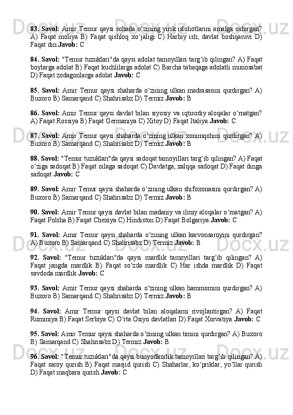 83. Savol:   Amir Temur qaysi sohada o zining yirik islohotlarini amalga oshirgan?ʻ
A)   Faqat   moliya   B)   Faqat   qishloq   xo jaligi   C)   Harbiy   ish,   davlat   boshqaruvi   D)
ʻ
Faqat din  Javob:  C
84. Savol:   "Temur tuzuklari"da qaysi adolat tamoyillari targ ib qilingan? A) Faqat	
ʻ
boylarga adolat B) Faqat kuchlilarga adolat C) Barcha tabaqaga adolatli munosabat
D) Faqat zodagonlarga adolat  Javob:  C
85.  Savol:   Amir  Temur  qaysi  shaharda   o zining  ulkan  madrasasini  qurdirgan?   A)	
ʻ
Buxoro B) Samarqand C) Shahrisabz D) Termiz  Javob:  B
86. Savol:   Amir Temur qaysi  davlat bilan siyosiy va iqtisodiy aloqalar o rnatgan?	
ʻ
A) Faqat Rossiya B) Faqat Germaniya C) Xitoy D) Faqat Italiya  Javob:  C
87. Savol:   Amir Temur qaysi shaharda o zining ulkan xonimqohini qurdirgan? A)	
ʻ
Buxoro B) Samarqand C) Shahrisabz D) Termiz  Javob:  B
88. Savol:  "Temur tuzuklari"da qaysi sadoqat tamoyillari targ ib qilingan? A) Faqat	
ʻ
o ziga sadoqat B) Faqat oilaga sadoqat C) Davlatga, xalqqa sadoqat D) Faqat dinga	
ʻ
sadoqat  Javob:  C
89. Savol:  Amir Temur qaysi shaharda o zining ulkan shifoxonasini qurdirgan? A)	
ʻ
Buxoro B) Samarqand C) Shahrisabz D) Termiz  Javob:  B
90. Savol:  Amir Temur qaysi davlat bilan madaniy va ilmiy aloqalar o rnatgan? A)	
ʻ
Faqat Polsha B) Faqat Chexiya C) Hindiston D) Faqat Bolgariya  Javob:  C
91.   Savol:   Amir   Temur   qaysi   shaharda   o zining   ulkan   karvonsaroyini   qurdirgan?	
ʻ
A) Buxoro B) Samarqand C) Shahrisabz D) Termiz  Javob:  B
92.   Savol:   "Temur   tuzuklari"da   qaysi   mardlik   tamoyillari   targ ib   qilingan?   A)	
ʻ
Faqat   jangda   mardlik   B)   Faqat   so zda   mardlik   C)   Har   ishda   mardlik   D)   Faqat	
ʻ
savdoda mardlik  Javob:  C
93. Savol:   Amir  Temur  qaysi  shaharda  o zining ulkan hammomini  qurdirgan? A)	
ʻ
Buxoro B) Samarqand C) Shahrisabz D) Termiz  Javob:  B
94.   Savol:   Amir   Temur   qaysi   davlat   bilan   aloqalarni   rivojlantirgan?   A)   Faqat
Ruminiya B) Faqat Serbiya C) O rta Osiyo davlatlari D) Faqat Xorvatiya 	
ʻ Javob:  C
95. Savol:  Amir Temur qaysi shaharda o zining ulkan timini qurdirgan? A) Buxoro	
ʻ
B) Samarqand C) Shahrisabz D) Termiz  Javob:  B
96. Savol:  "Temur tuzuklari"da qaysi bunyodkorlik tamoyillari targ ib qilingan? A)	
ʻ
Faqat  saroy qurish B)  Faqat  masjid  qurish  C)  Shaharlar, ko priklar, yo llar  qurish	
ʻ ʻ
D) Faqat maqbara qurish  Javob:  C