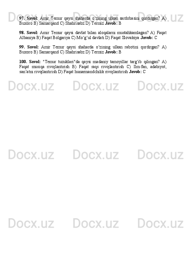 97.   Savol:   Amir   Temur   qaysi   shaharda   o zining   ulkan   sardobasini   qurdirgan?   A)ʻ
Buxoro B) Samarqand C) Shahrisabz D) Termiz  Javob:  B
98.   Savol:   Amir   Temur   qaysi   davlat   bilan   aloqalarni   mustahkamlagan?   A)   Faqat
Albaniya B) Faqat Bolgariya C) Mo g ul davlati D) Faqat Slovakiya 	
ʻ ʻ Javob:  C
99.   Savol:   Amir   Temur   qaysi   shaharda   o zining   ulkan   rabotini   qurdirgan?   A)	
ʻ
Buxoro B) Samarqand C) Shahrisabz D) Termiz  Javob:  B
100.   Savol:   "Temur   tuzuklari"da   qaysi   madaniy   tamoyillar   targ ib   qilingan?   A)	
ʻ
Faqat   musiqa   rivojlantirish   B)   Faqat   raqs   rivojlantirish   C)   Ilm-fan,   adabiyot,
san atni rivojlantirish D) Faqat hunarmandchilik rivojlantirish 	
ʼ Javob:  C