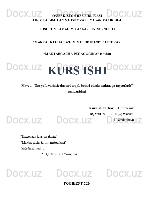 O ZBEKISTON RESPUBLIKASIʻ
OLIY TA’LIM, FAN VA INNOVATSIYALAR VAZIRLIGI
TOSHKENT AMALIY  FANLAR  UNIVERSITETI
“MAKTABGACHA TA’LIM METODIKASI” KAFEDRASI
“MAKTABGACHA PEDAGOGIKA” fanidan
KURS ISHI
Mavzu: “Ilm yo‘li variativ dasturi orqali bolani oilada maktabga tayyorlash”
mavzusidagi
                                  
                                                                                 Kurs ishi rahbari:  O.Tinibekov
                                                                                 Bajardi:   MT-22-10 (C) talabasi 
N. Saidbekova 
                                       
“Himoyaga tavsiya etilsin”
“Maktabgacha ta’lim metodikasi”
 kafedrasi mudiri
____________PhD,dotsent X.I.Yusupova 
TOSHKENT-2024